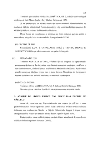 117
             Tomamos para análise o livro: MATEMÁTICA, vol. 3, coleção curso colegial
  moderno, de Luiz Mauro Rocha e Ruy Madsen Barbosa, de 1971.
             Já na apresentação os autores dizem que serão estudadas elementarmente as
  noções de Cálculo Infinitesimal. Assim, tais autores vêm seguir desde já as sugestões do
  GEMM (1965), da reforma da Matemática Moderna.
             Dessa forma, ao consultarmos o conteúdo do livro, notamos que não existe o
  conteúdo de integrais, indo na mesma linha de sugestões do GEEM.


       (iii) DECADA DE 1980
             Consultamos LAPA & CAVALLANTE (1983) e TROTTA, IMENES &
       JAKUBOVIC (1980), que não trazem nada a respeito de integrais.


(iv)         DECADA DE 1990
             Tomamos GENTIL at all (1997), e vemos que as integrais são apresentadas
       como operação inversa das derivadas, com bastante exemplos numéricos e gráficos, e
       sem demonstrações, ainda refletindo a reforma da Matemática Moderna. Aqui vemos
       grande numero de tabelas e regras para o aluno decorar. Na prática, tal livro parece
       reeditar o material das décadas anteriores, só mudando os exemplos.


       (v) DECADA DE 2000
             Tomamos o livro MATEMÁTICA, vol. 3, de Luiz Roberto Dante, de 2006.
             Notamos que os conceitos de cálculo não aparecem mais no ensino médio.


  9. ANÁLISE DE LIVROS USADOS NAS DISCIPLINAS INICIAIS DE
  CÁLCULO
             Antes de entrarmos no desenvolvimento dos cursos de cálculo e suas
  problemáticas nos cursos superiores, vamos fazer a análise de diversos livros didáticos
  indicados para os alunos de Cálculo 1 e Cálculo Diferencial e Integral 1, já que vimos
  até agora como o calculo era dado no ensino médio, segundo alguns livros.
             Podemos dizer o que o objetivo deste capitulo é fazer a analise de diversos livros
  didáticos indicados para os alunos de Cálculo.
 