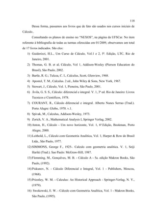 118
       Dessa forma, passamos aos livros que de fato são usados nos cursos iniciais de
Cálculo..
       Consultando os planos de ensino no “NEXOS”, na página da UFSCar. No item
referente à bibliografia de todas as turmas oferecidas em 01/2009, observamos um total
de 17 livros indicados. São eles:
   1) Guidorizzi, H.L., Um Curso de Cálculo, Vol.1 e 2, 5ª. Edição, LTC, Rio de
       Janeiro, 2001.
   2) Thomas, G. B. et al, Cálculo, Vol 1, Addison-Wesley (Pierson Education do
       Brasil), São Paulo, 2002.
   3) Bartle, R. G.; Tulcea, C. I., Calculus, Scott, Glenview, 1968.
   4) Apostol, T. M., Calculus. 2 ed., John Wiley & Sons, New York, 1967.
   5) Stewart, J., Cálculo, Vol. 1, Pioneira, São Paulo, 2001.
   6) Ávila, G. S. S., Cálculo: diferencial e integral. V. 1, 3ª ed. Rio de Janeiro: Livros
       Tecnicos e Cientificos, 1978.
   7) COURANT, R., Cálculo diferencial e integral. Alberto Nunes Serrao (Trad.).
       Porto Alegre: Globo, 1970. v.1.
   8) Spivak, M., Calculus, Addison-Wesley, 1973.
   9) Zorich, V. A., Mathematical Analysis I, Springer Verlag, 2002.
   10) Anton, H., Cálculo - Um novo horizonte, Vol. 1, 6ª.Edição, Bookman, Porto
       Alegre, 2000.
   11) Leithold, L., Cálculo com Geometria Analítica, Vol. 1, Harper & Row do Brasil
       Ltda., São Paulo, 1977.
   12) SIMMONS, George F., 1925-. Calculo com geometria analitica. V. 1, Seiji
       Hariki (Trad.). Sao Paulo: McGraw-Hill, 1987.
   13) Flemming, M., Gonçalves, M. B. - Cálculo A - 5a. edição Makron Books, São
       Paulo, (1992).
   14) Piskunov, N. - Cálculo Diferencial e Integral, Vol. 1 - Publishers, Moscou,
       (1968).
   15) Priestley, W. M. - Calculus: An Historical Approach - Springer-Verlag, N. Y.,
       (1979).
   16) Swokowski, E. W. - Cálculo com Geometria Analítica, Vol. 1 - Makron Books,
       São Paulo, (1995).
 
