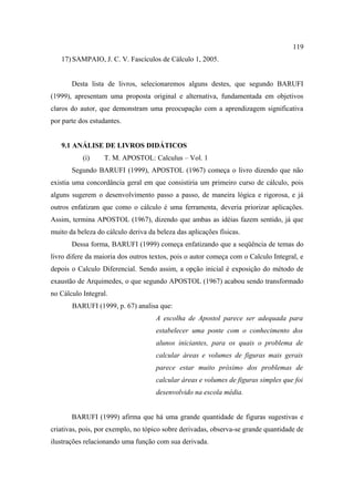 119
   17) SAMPAIO, J. C. V. Fascículos de Cálculo 1, 2005.


       Desta lista de livros, selecionaremos alguns destes, que segundo BARUFI
(1999), apresentam uma proposta original e alternativa, fundamentada em objetivos
claros do autor, que demonstram uma preocupação com a aprendizagem significativa
por parte dos estudantes.


   9.1 ANÁLISE DE LIVROS DIDÁTICOS
           (i)    T. M. APOSTOL: Calculus – Vol. 1
       Segundo BARUFI (1999), APOSTOL (1967) começa o livro dizendo que não
existia uma concordância geral em que consistiria um primeiro curso de cálculo, pois
alguns sugerem o desenvolvimento passo a passo, de maneira lógica e rigorosa, e já
outros enfatizam que como o cálculo é uma ferramenta, deveria priorizar aplicações.
Assim, termina APOSTOL (1967), dizendo que ambas as idéias fazem sentido, já que
muito da beleza do cálculo deriva da beleza das aplicações físicas.
       Dessa forma, BARUFI (1999) começa enfatizando que a seqüência de temas do
livro difere da maioria dos outros textos, pois o autor começa com o Calculo Integral, e
depois o Calculo Diferencial. Sendo assim, a opção inicial é exposição do método de
exaustão de Arquimedes, o que segundo APOSTOL (1967) acabou sendo transformado
no Cálculo Integral.
       BARUFI (1999, p. 67) analisa que:
                                     A escolha de Apostol parece ser adequada para
                                     estabelecer uma ponte com o conhecimento dos
                                     alunos iniciantes, para os quais o problema de
                                     calcular áreas e volumes de figuras mais gerais
                                     parece estar muito próximo dos problemas de
                                     calcular áreas e volumes de figuras simples que foi
                                     desenvolvido na escola média.


       BARUFI (1999) afirma que há uma grande quantidade de figuras sugestivas e
criativas, pois, por exemplo, no tópico sobre derivadas, observa-se grande quantidade de
ilustrações relacionando uma função com sua derivada.
 