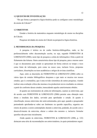 12
1.2 QUESTÃO DE INVESTIGAÇÃO
   “De que forma a perspectiva lógico-histórica pode se configurar como metodologia
de ensino de Cálculo?”


1.3 OBJETIVOS
       Estudar a história da matemática enquanto metodologia de ensino na disciplina
de Cálculo.
       Pesquisar atividades de ensino de Cálculo na perspectiva lógico-histórica.


2. METODOLOGIA DA PESQUISA
       A pesquisa é teórica ou de cunho histórico-bibliográfica, onde, se faz
preferencialmente sobre documentação escrita, ou seja, segundo FIORENTINI &
LORENZATO (2006), neste tipo de pesquisa a coleta de informações é feita a partir de
fichamento das leituras. Outra característica desse tipo de pesquisa, para o mesmo autor
é que os documentos para estudo se apresentam de forma estáveis no tempo e ricos
como fonte de informação, pois como no nosso caso, incluem livros, propostas
curriculares, dissertações ou teses acadêmicas e artigos de revistas científicas.
       Aqui, entre as descrições de FIORENTINI & LORENZATO (2006) sobre os
vários tipos de estudos bibliográficos desçamos a que mais se encaixa nos nossos
estudos, que é a metanálise, que é uma revisão sistemática de outras pesquisas, visando
realizar uma avaliação crítica das mesmas e/ou produzirem novos resultados ou sínteses
a partir do confronto desses estudos, transcedendo aqueles anteriormente obtidos.
       Já quanto aos instrumentos de coleta de informações, usamos as entrevistas, que
de acordo com FIORENTINI & LORENZATO (2006) permite uma obtenção mais
direta e imediata dos dados, servindo para aprofundar o estudo. Já quanto á
classificação, nossas entrevistas são semi-estruturadas, pois aqui, quando o pesquisador
pretendendo aprofundar-se sobre um fenômeno ou questão específica, organiza um
roteiro de pontos a serem contemplados durante a entrevista, podendo, de acordo com o
desenvolvimento da entrevista, alterar a ordem dos mesmos e, inclusive formular
questões não previstas inicialmente.
       Ainda quanto às entrevistas, FIORENTINI & LORENZATO (2006, p. 122)
destacam uma série de recomendações aos entrevistadores, às quais pretendemos seguir:
 