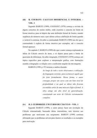 122


(iii)   R. COURANT: CALCULO DIFERENCIAL E INTEGRAL –
        VOL. 1
        Segundo BARUFI (1999), COURANT (1970) começa a revisão de
alguns conceitos do ensino médio, onde examina o conceito de limite de
forma intuitiva, para só depois dar uma definição formal de limites, usando
seqüência de números reais e por ultimo coloca a definição de limite quando
a variável é continua. Já sobre a continuidade BARUFI (1999) nos diz que a
continuidade é explora de forma intuitiva por exemplos, até o conceito
formal aparecer.
        No capitulo 2, BARUFI (1999) diz que o autor começa explorando as
idéias do Cálculo através de áreas, e só depois passa para o limite do
quociente de diferenças. Já sobre integração, COURANT (1970) começa um
tópico especifico para explorar a interpretação gráfica, com ilustrações
usando a integração e a relação com o coeficiente angular da reta tangente.
        BARUFI (1999, p. 87) termina a análise dizendo:
                         Ao longo de todo o texto observamos a utilização
                         da linguagem corrente, para esclarecer aquilo que
                         foi feito formalmente. Dessa forma, o autor
                         consegue propor um curso com um bom nível de
                         profundidade e na qual as idéias não ficaram
                         escondidas atrás de uma máscara lógico-formal. A
                         obra atinge um alto nível de generalização,
                         constituindo um texto de Cálculo extremamente
                         completo.


(iv)    H. L GUIDORIZZI: UM CURSO DE CÁLCULO – VOL. 1
        Segundo BARUFI (1999), o autor parece fazer um revelação do
Cálculo sistematizado, buscando idéias internalistas, sem recorrer aos
problemas que motivaram seu surgimento. BARUFI (1999) continua
afirmando que os problemas servem para ilustrar os resultados e os exemplos
para motivação.
 