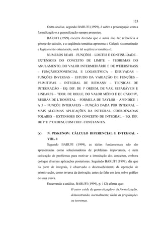 123
       Outra análise, segundo BARUFI (1999), é sobre a preocupação com a
formalização e a generalização sempre presentes.
       BARUFI (1999) encerra dizendo que o autor não faz referencia à
gênese do calculo, e a seqüência temática apresenta o Calculo sistematizado
e logicamente estruturado, onde tal seqüência temática é:
       NUMEROS REAIS – FUNÇÕES – LIMITES E CONTINUIDADE –
EXTENSOES DO CONCEITO DE LIMITE – TEOREMAS DO
ANULAMENTO, DO VALOR INTERMEDIÁRIO E DE WEIERSTRASS
– FUNÇÃOEXPONENCIAL E LOGARITMICA – DERIVADAS –
FUNÇÕES INVERSAS – ESTUDO DA VARIAÇÃO DE FUNÇÕES –
PRIMITIVAS – INTEGRAL DE RIEMANN                       – TECNICAS        DE
INTEGRAÇÃO – EQ. DIF. DE 1ª ORDEM, DE VAR. SEPARÁVEIS E
LINEARES – TEOR. DE ROLLE, DO VALOR MÉDIO E DE CAUCHY,
REGRAS DE L´HOSPITAL – FORMULA DE TAYLOR – APENDICE 1
A 5 – FUNÇÕE INTERAVEIS – FUNÇÃO DADA POR INTEGRAL –
MAIS ALGUMAS APLICAÇÕES DA INTEGRAL, COORDENADAS
POLARES – EXTENSOES DO CONCEITO DE INTEGRAL – EQ. DIF.
DE 1ª E 2ª ORDEM, COM COEF. CONSTANTES.


(v)    N. PISKUNOV: CÁLCULO DIFERENCIAL E INTEGRAL -
       VOL. 1
       Segundo BARUFI (1999), as idéias fundamentais não são
apresentadas como solucionadoras de problemas importantes, e nem
colocação de problemas para motivar a introdução dos conceitos, embora
coloque diversas aplicações posteriores. Seguindo BARUFI (1999), diz que
na parte de integrais, é observado o desenvolvimento da operação de
primitivação, como inversa da derivação, antes de falar em área sob o gráfico
de uma curva.
       Encerrando a análise, BARUFI (1999), p. 112) afirma que:
                         O autor cuida da generalização e da formalização,
                         demonstrando, normalmente, todas as proposições
                         ou teoremas.
 