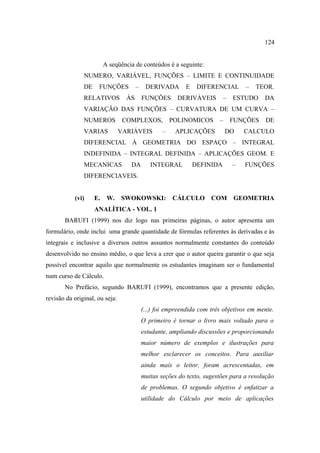 124


                         A seqüência de conteúdos é a seguinte:
               NUMERO, VARIÁVEL, FUNÇÕES – LIMITE E CONTINUIDADE
               DE    FUNÇÕES           –    DERIVADA       E    DIFERENCIAL       –   TEOR.
               RELATIVOS          ÀS       FUNÇÕES      DERIVÁVEIS        –   ESTUDO     DA
               VARIAÇÃO DAS FUNÇÕES – CURVATURA DE UM CURVA –
               NUMEROS           COMPLEXOS,           POLINOMICOS       –     FUNÇÕES    DE
               VARIAS           VARIÁVEIS         –    APLICAÇÕES           DO    CALCULO
               DIFERENCIAL À GEOMETRIA DO ESPAÇO – INTEGRAL
               INDEFINIDA – INTEGRAL DEFINIDA – APLICAÇÕES GEOM. E
               MECANICAS           DA         INTEGRAL         DEFINIDA       –   FUNÇÕES
               DIFERENCIAVEIS.


           (vi)     E.    W.    SWOKOWSKI:            CÁLCULO        COM      GEOMETRIA
                    ANALÍTICA - VOL. 1
       BARUFI (1999) nos diz logo nas primeiras páginas, o autor apresenta um
formulário, onde inclui uma grande quantidade de fórmulas referentes às derivadas e às
integrais e inclusive a diversos outros assuntos normalmente constantes do conteúdo
desenvolvido no ensino médio, o que leva a crer que o autor queira garantir o que seja
possível encontrar aquilo que normalmente os estudantes imaginam ser o fundamental
num curso de Cálculo.
       No Prefácio, segundo BARUFI (1999), encontramos que a presente edição,
revisão da original, ou seja:
                                           (...) foi empreendida com três objetivos em mente.
                                           O primeiro é tornar o livro mais voltado para o
                                           estudante, ampliando discussões e proporcionando
                                           maior número de exemplos e ilustrações para
                                           melhor esclarecer os conceitos. Para auxiliar
                                           ainda mais o leitor, foram acrescentadas, em
                                           muitas seções do texto, sugestões para a resolução
                                           de problemas. O segundo objetivo é enfatizar a
                                           utilidade do Cálculo por meio de aplicações
 