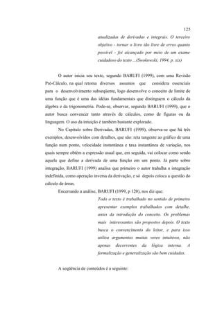 125
                            atualizadas de derivadas e integrais. O terceiro
                            objetivo - tornar o livro tão livre de erros quanto
                            possível - foi alcançado por meio de um exame
                            cuidadoso do texto ...(Swokowski, 1994, p. xix)


       O autor inicia seu texto, segundo BARUFI (1999), com uma Revisão
Pré-Cálculo, na qual retoma diversos    assuntos     que   considera essenciais
para o desenvolvimento subseqüente, logo desenvolve o conceito de limite de
uma função que é uma das idéias fundamentais que distinguem o cálculo da
álgebra e da trigonometria. Pode-se, observar, segundo BARUFI (1999), que o
autor busca convencer tanto através de cálculos, como de figuras ou da
linguagem. O uso da intuição é também bastante explorado.
       No Capítulo sobre Derivadas, BARUFI (1999), observa-se que há três
exemplos, desenvolvidos com detalhes, que são: reta tangente ao gráfico de uma
função num ponto, velocidade instantânea e taxa instantânea de variação, nos
quais sempre obtém a expressão usual que, em seguida, vai colocar como sendo
aquela que define a derivada de uma função em um ponto. Já parte sobre
integração, BARUFI (1999) analisa que primeiro o autor trabalha a integração
indefinida, como operação inversa da derivação, e só depois coloca a questão do
cálculo de áreas.
       Encerrando a análise, BARUFI (1999, p 120), nos diz que:
                            Todo o texto é trabalhado no sentido de primeiro
                            apresentar exemplos trabalhados com detalhe,
                            antes da introdução do conceito. Os problemas
                            mais interessantes são propostos depois. O texto
                            busca o convencimento do leitor, e para isso
                            utiliza argumentos muitas vezes intuitivos, não
                            apenas     decorrentes    da   lógica   interna.    A
                            formalização e generalização são bem cuidadas.


       A seqüência de conteúdos é a seguinte:
 