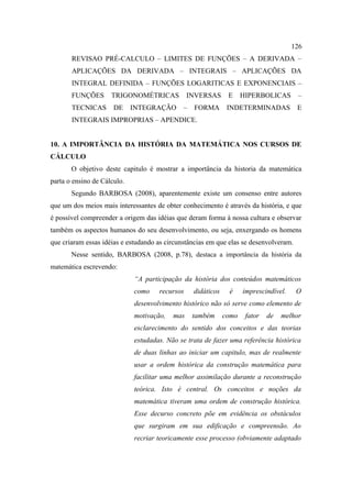 126
       REVISAO PRÉ-CALCULO – LIMITES DE FUNÇÕES – A DERIVADA –
       APLICAÇÕES DA DERIVADA – INTEGRAIS – APLICAÇÕES DA
       INTEGRAL DEFINIDA – FUNÇÕES LOGARITICAS E EXPONENCIAIS –
       FUNÇÕES       TRIGONOMÉTRICAS            INVERSAS       E     HIPERBOLICAS       –
       TECNICAS       DE     INTEGRAÇÃO       –   FORMA        INDETERMINADAS           E
       INTEGRAIS IMPROPRIAS – APENDICE.


10. A IMPORTÂNCIA DA HISTÓRIA DA MATEMÁTICA NOS CURSOS DE
CÁLCULO
       O objetivo deste capitulo é mostrar a importância da historia da matemática
parta o ensino de Cálculo.
       Segundo BARBOSA (2008), aparentemente existe um consenso entre autores
que um dos meios mais interessantes de obter conhecimento é através da história, e que
é possível compreender a origem das idéias que deram forma à nossa cultura e observar
também os aspectos humanos do seu desenvolvimento, ou seja, enxergando os homens
que criaram essas idéias e estudando as circunstâncias em que elas se desenvolveram.
       Nesse sentido, BARBOSA (2008, p.78), destaca a importância da história da
matemática escrevendo:
                             “A participação da história dos conteúdos matemáticos
                             como    recursos     didáticos    é     imprescindível.    O
                             desenvolvimento histórico não só serve como elemento de
                             motivação,   mas     também      como    fator   de   melhor
                             esclarecimento do sentido dos conceitos e das teorias
                             estudadas. Não se trata de fazer uma referência histórica
                             de duas linhas ao iniciar um capitulo, mas de realmente
                             usar a ordem histórica da construção matemática para
                             facilitar uma melhor assimilação durante a reconstrução
                             teórica. Isto é central. Os conceitos e noções da
                             matemática tiveram uma ordem de construção histórica.
                             Esse decurso concreto põe em evidência os obstáculos
                             que surgiram em sua edificação e compreensão. Ao
                             recriar teoricamente esse processo (obviamente adaptado
 