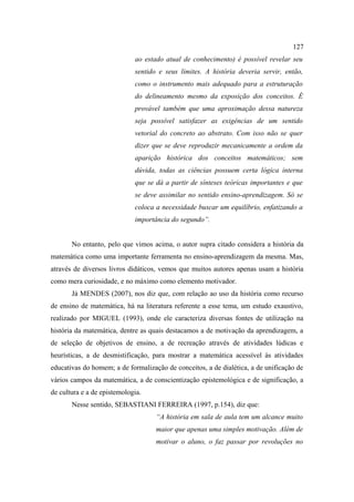 127
                             ao estado atual de conhecimento) é possível revelar seu
                             sentido e seus limites. A história deveria servir, então,
                             como o instrumento mais adequado para a estruturação
                             do delineamento mesmo da exposição dos conceitos. É
                             provável também que uma aproximação dessa natureza
                             seja possível satisfazer as exigências de um sentido
                             vetorial do concreto ao abstrato. Com isso não se quer
                             dizer que se deve reproduzir mecanicamente a ordem da
                             aparição histórica dos conceitos matemáticos; sem
                             dúvida, todas as ciências possuem certa lógica interna
                             que se dá a partir de sínteses teóricas importantes e que
                             se deve assimilar no sentido ensino-aprendizagem. Só se
                             coloca a necessidade buscar um equilíbrio, enfatizando a
                             importância do segundo”.


       No entanto, pelo que vimos acima, o autor supra citado considera a história da
matemática como uma importante ferramenta no ensino-aprendizagem da mesma. Mas,
através de diversos livros didáticos, vemos que muitos autores apenas usam a história
como mera curiosidade, e no máximo como elemento motivador.
       Já MENDES (2007), nos diz que, com relação ao uso da história como recurso
de ensino de matemática, há na literatura referente a esse tema, um estudo exaustivo,
realizado por MIGUEL (1993), onde ele caracteriza diversas fontes de utilização na
história da matemática, dentre as quais destacamos a de motivação da aprendizagem, a
de seleção de objetivos de ensino, a de recreação através de atividades lúdicas e
heurísticas, a de desmistificação, para mostrar a matemática acessível às atividades
educativas do homem; a de formalização de conceitos, a de dialética, a de unificação de
vários campos da matemática, a de conscientização epistemológica e de significação, a
de cultura e a de epistemologia.
       Nesse sentido, SEBASTIANI FERREIRA (1997, p.154), diz que:
                                    “A história em sala de aula tem um alcance muito
                                    maior que apenas uma simples motivação. Além de
                                    motivar o aluno, o faz passar por revoluções no
 