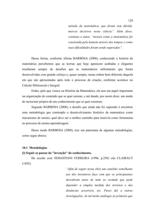 128
                                     método da matemática, que foram sem dúvida,
                                     marcos decisivos nesta ciência”. Além disso,
                                     continua o autor, “mostra como a matemática foi
                                     construída pelo homem através dos tempos e como
                                     suas dificuldades foram sendo superadas”.


          Dessa forma, conforme afirma BARBOSA (2008), conhecendo a história da
matemática percebemos que as teorias que hoje aparecem acabadas e elegantes
resultaram sempre de desafios que os matemáticos enfrentaram que foram
desenvolvidas com grande esforço e, quase sempre, numa ordem bem diferente daquela
em que são apresentadas após todo o processo de criação, conforme acontece no
Cálculo Diferencial e Integral.
          Então, pelo que vemos na História da Matemática, ela tem um papel importante
na organização do conteúdo que se quer ensinar, e até dando, por assim dizer, um modo
de raciocinar próprio de um conhecimento que se quer construir.
          Segundo BARBOSA (2008), o desafio que ainda não foi superado é encontrar
uma metodologia que contemple o desenvolvimento histórico da matemática como
mecanismo de ensino; qual deve ser o melhor caminho para inseri-la como ferramenta
no processo de ensino-aprendizagem.

          Desse modo BARBOSA (2008), traz um panorama de algumas metodologias,
como segue abaixo.


10.1 Metodologias
(i) Seguir os passos da "invenção" do conhecimento.
          De acordo com SEBASTIANI FERREIRA (1996, p.250) cita CLAIRAUT
(1892):
                                   “Afim de seguir nesta obra um caminho semelhante
                                   aos dos inventores faço com que os principiantes
                                   descubram antes de tudo as verdade que pode
                                   depender a simples medida dos terrenos e das
                                   distâncias acessíveis, etc. Passo daí a outras
                                   investigações, de tal modo análogas às primeira que
 
