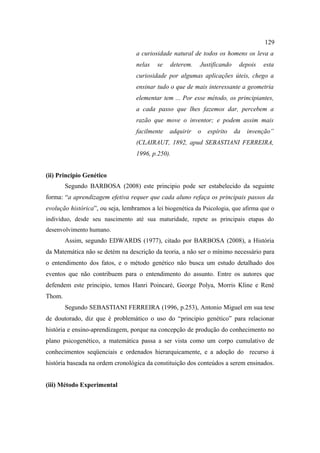 129
                                   a curiosidade natural de todos os homens os leva a
                                   nelas   se   deterem.    Justificando    depois   esta
                                   curiosidade por algumas aplicações úteis, chego a
                                   ensinar tudo o que de mais interessante a geometria
                                   elementar tem ... Por esse método, os principiantes,
                                   a cada passo que lhes fazemos dar, percebem a
                                   razão que move o inventor; e podem assim mais
                                   facilmente   adquirir   o   espírito    da   invenção”
                                   (CLAIRAUT, 1892, apud SEBASTIANI FERREIRA,
                                   1996, p.250).


(ii) Principio Genético
        Segundo BARBOSA (2008) este principio pode ser estabelecido da seguinte
forma: “a aprendizagem efetiva requer que cada aluno refaça os principais passos da
evolução histórica”, ou seja, lembramos a lei biogenética da Psicologia, que afirma que o
indivíduo, desde seu nascimento até sua maturidade, repete as principais etapas do
desenvolvimento humano.
        Assim, segundo EDWARDS (1977), citado por BARBOSA (2008), a História
da Matemática não se detém na descrição da teoria, a não ser o mínimo necessário para
o entendimento dos fatos, e o método genético não busca um estudo detalhado dos
eventos que não contribuem para o entendimento do assunto. Entre os autores que
defendem este principio, temos Hanri Poincaré, George Polya, Morris Kline e René
Thom.
        Segundo SEBASTIANI FERREIRA (1996, p.253), Antonio Miguel em sua tese
de doutorado, diz que é problemático o uso do “principio genético” para relacionar
história e ensino-aprendizagem, porque na concepção de produção do conhecimento no
plano psicogenético, a matemática passa a ser vista como um corpo cumulativo de
conhecimentos seqüenciais e ordenados hierarquicamente, e a adoção do recurso à
história baseada na ordem cronológica da constituição dos conteúdos a serem ensinados.


(iii) Método Experimental
 