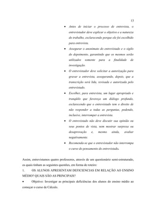 13
                                 •   Antes de iniciar o processo de entrevista, o
                                     entrevistador deve explicar o objetivo e a natureza
                                     do trabalho, esclarecendo porque ele foi escolhido
                                     para entrevista.
                                 •   Assegurar o anonimato do entrevistado e o sigilo
                                     do depoimento, garantindo que os mesmos serão
                                     utilizados   somente     para    a     finalidade   de
                                     investigação.
                                 •   O entrevistador deve solicitar a autorização para
                                     gravar a entrevista, assegurando, depois, que a
                                     transcrição será lida, revisada e autorizada pelo
                                     entrevistado.
                                 •   Escolher, para entrevista, um lugar apropriado e
                                     tranqüilo que favoreça um diálogo profundo,
                                     esclarecendo que o entrevistado tem o direito de
                                     não responder a todas as perguntas, podendo,
                                     inclusive, interromper a entrevista.
                                 •   O entrevistado não deve discutir sua opinião ou
                                     seus pontos de vista, nem mostrar surpresa ou
                                     desaprovação       e,    mesmo       ainda,    avaliar
                                     negativamente.
                                 •   Recomenda-se que o entrevistador não interrompa
                                     o curso do pensamento do entrevistado.


Assim, entrevistamos quatro professores, através de um questionário semi-estruturado,
os quais tinham as seguintes questões, em forma de roteiro:
1.     OS ALUNOS APRESENTAM DEFICIENCIAS EM RELAÇÃO AO ENSINO
MÉDIO? QUAIS SÃO AS PRINCIPAIS?
•      Objetivo: Investigar as principais deficiências dos alunos do ensino médio ao
começar o curso de Cálculo.
 