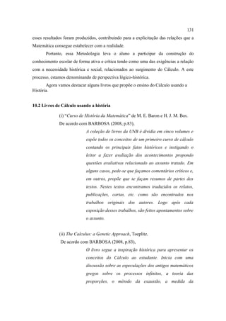 131
esses resultados foram produzidos, contribuindo para a explicitação das relações que a
Matemática consegue estabelecer com a realidade.
       Portanto, essa Metodologia leva o aluno a participar da construção do
conhecimento escolar de forma ativa e crítica tendo como uma das exigências a relação
com a necessidade histórica e social, relacionados ao surgimento do Cálculo. A este
processo, estamos denominando de perspectiva lógico-histórica.
       Agora vamos destacar alguns livros que propõe o ensino do Cálculo usando a
História.


10.2 Livros de Cálculo usando a história

              (i) “Curso de História da Matemática” de M. E. Baron e H. J. M. Bos.
              De acordo com BARBOSA (2008, p.83),
                            A coleção de livros da UNB é dividia em cinco volumes e
                            expõe todos os conceitos de um primeiro curso de cálculo
                            contando os principais fatos históricos e instigando o
                            leitor a fazer avaliação dos acontecimentos propondo
                            questões avaliativas relacionado ao assunto tratado. Em
                            alguns casos, pede-se que façamos comentários críticos e,
                            em outros, propõe que se façam resumos de partes dos
                            textos. Nestes textos encontramos traduzidos os relatos,
                            publicações, cartas, etc. como são encontrados nos
                            trabalhos originais dos autores. Logo após cada
                            exposição desses trabalhos, são feitos apontamentos sobre
                            o assunto.


              (ii) The Calculus: a Genetic Approach, Toeplitz.
              De acordo com BARBOSA (2008, p.83),
                            O livro segue a inspiração histórica para apresentar os
                            conceitos do Cálculo ao estudante. Inicia com uma
                            discussão sobre as especulações dos antigos matemáticos
                            gregos sobre os processos infinitos, a teoria das
                            proporções, o método da exaustão, a medida da
 