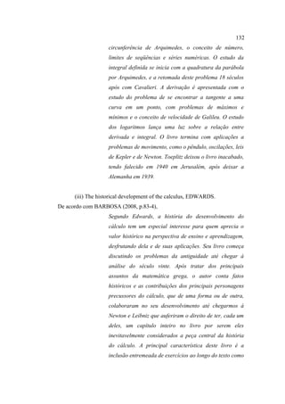 132
                   circunferência de Arquimedes, o conceito de número,
                   limites de seqüências e séries numéricas. O estudo da
                   integral definida se inicia com a quadratura da parábola
                   por Arquimedes, e a retomada deste problema 18 séculos
                   após com Cavalieri. A derivação é apresentada com o
                   estudo do problema de se encontrar a tangente a uma
                   curva em um ponto, com problemas de máximos e
                   mínimos e o conceito de velocidade de Galileu. O estudo
                   dos logaritmos lança uma luz sobre a relação entre
                   derivada e integral. O livro termina com aplicações a
                   problemas de movimento, como o pêndulo, oscilações, leis
                   de Kepler e de Newton. Toeplitz deixou o livro inacabado,
                   tendo falecido em 1940 em Jerusalém, após deixar a
                   Alemanha em 1939.


      (iii) The historical development of the calculus, EDWARDS.
De acordo com BARBOSA (2008, p.83-4),
                   Segundo Edwards, a história do desenvolvimento do
                   cálculo tem um especial interesse para quem aprecia o
                   valor histórico na perspectiva de ensino e aprendizagem,
                   desfrutando dela e de suas aplicações. Seu livro começa
                   discutindo os problemas da antiguidade até chegar à
                   análise do século vinte. Após tratar dos principais
                   assuntos da matemática grega, o autor conta fatos
                   históricos e as contribuições dos principais personagens
                   precussores do cálculo, que de uma forma ou de outra,
                   colaboraram no seu desenvolvimento até chegarmos à
                   Newton e Leibniz que auferiram o direito de ter, cada um
                   deles, um capítulo inteiro no livro por serem eles
                   inevitavelmente considerados a peça central da história
                   do cálculo. A principal característica deste livro é a
                   inclusão entremeada de exercícios ao longo do texto como
 