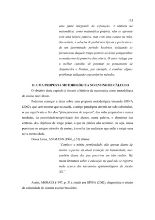 133
                             uma parte integrante da exposição. A história da
                             matemática, como matemática própria, não se aprende
                             com uma leitura passiva, mas com uma caneta na mão.
                             No entanto, a solução de problemas típicos e particulares
                             de um determinado período histórico, utilizando as
                             ferramentas daquele tempo permite ao leitor compartilhar
                             o entusiasmo da primeira descoberta. O autor indaga que
                             o melhor caminho de penetrar no pensamento de
                             Arquimedes e Newton, por exemplo, é resolver alguns
                             problemas utilizando seus próprios métodos.


       11. UMA PROPOSTA METODOLÓGICA NO ENSINO DE CÁLCULO
       O objetivo deste capitulo é discutir a história da matemática como metodologia
de ensino em Cálculo.
       Podemos começar a dizer sobre uma proposta metodológica tomando SPINA
(2002), que vem mostrar que na escola, o antigo paradigma deveria ter sido substituído,
o que significaria o fim dos "planejamentos de arquivo", das aulas preparadas e nunca
mudadas, da passividade-receptividade dos alunos, numa palavra, o abandono das
certezas, dos objetivos de longo prazo, o que na prática não acontece, ou seja, ainda
persistem os antigos métodos de ensino, à revelia das mudanças que estão a exigir uma
nova mentalidade.
       Dessa forma, ASSMANN (1996, p.55) afirma:
                             “Confesso a minha perplexidade, não apenas diante de
                             muitos aspectos da atual evolução da humanidade, mas
                             também diante dos que persistem em não evoluir. Há
                             muita literatura sobre a educação na qual não se registra
                             nada acerca dos terremotos epistemológicos do século
                             XX.”


       Assim, MORAES (1997, p. 51), citado por SPINA (2002), diagnostica o estado
de calamidade do sistema escolar brasileiro:
 