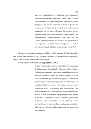 134
                             Na área educacional, as influências do pensamento
                             cartesiano-newtoniano     parecem    ainda   mais    graves
                             considerando o seu significado para a formação de novas
                             gerações, com sérias implicações para o futuro da
                             humanidade. (...) Em vez de produzir as transformações
                             necessárias para o desenvolvimento harmonioso do ser
                             humano, a educação atual continua gerando padrões de
                             comportamento preestabelecidos, com base em um
                             sistema de referência que nos ensina a não questionar, a
                             não expressar o pensamento divergente, a aceitar
                             passivamente a autoridade, a ter certeza das coisas (...)


       Dessa forma, ainda de acordo com SPINA (2002), o ensino da Matemática não
foge à regra. As transformações por que passa o mundo, o ritmo alucinante da evolução
solicita outra didática, mentalidade, metodologia.
       Como diz ZUÑIGA (1991), citado por SPINA (2002):
                             O reflexo disso se faz sentir na Matemática (...) a natureza
                             da Matemática está mudando: há muitos indícios disso.
                             Cada dia mais pessoas questionam o modelo matemático
                             infalível, absoluto, longe da intuição empírica e da
                             realidade terrena, que dominou até agora... Cada vez se
                             percebe melhor a íntima relação entre as matemáticas e a
                             sociedade. Cada vez tem-se mais espaço para um novo
                             paradigma sobre a natureza das matemáticas, um
                             paradigma empírico e construtivista, um paradigma que
                             recorre à intuição sensorial, um paradigma que integre
                             no seu seio as influências sociais e culturais, que recorre
                             à História das Matemáticas e das Ciências como
                             inspiração, não só para anedotas, senão para estabelecer
                             a lógica que sustenta a prática educativa de uma forma
                             mais acertada.
 