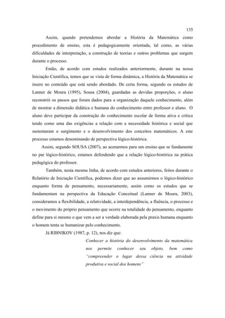 135
       Assim, quando pretendemos abordar a História da Matemática como
procedimento de ensino, esta é pedagogicamente orientada, tal como, as várias
dificuldades de interpretação, a construção de teorias e outros problemas que surgem
durante o processo.
       Então, de acordo com estudos realizados anteriormente, durante na nossa
Iniciação Científica, temos que se vista de forma dinâmica, a História da Matemática se
insere no conteúdo que está sendo abordado. De certa forma, segundo os estudos de
Lanner de Moura (1995), Sousa (2004), guardadas as devidas proporções, o aluno
reconstrói os passos que foram dados para a organização daquele conhecimento, além
de mostrar a dimensão didática e humana do conhecimento entre professor e aluno. O
aluno deve participar da construção do conhecimento escolar de forma ativa e crítica
tendo como uma das exigências a relação com a necessidade histórica e social que
sustentaram o surgimento e o desenvolvimento dos conceitos matemáticos. A este
processo estamos denominando de perspectiva lógico-histórica.
     Assim, segundo SOUSA (2007), ao acenarmos para um ensino que se fundamente
no par lógico-histórico, estamos defendendo que a relação lógico-histórica na prática
pedagógica do professor.
       Também, nesta mesma linha, de acordo com estudos anteriores, feitos durante o
Relatório de Iniciação Científica, podemos dizer que ao assumirmos o lógico-histórico
enquanto forma de pensamento, necessariamente, assim como os estudos que se
fundamentam na perspectiva da Educação Conceitual (Lanner de Moura, 2003),
consideramos a flexibilidade, a relatividade, a interdependência, a fluência, o processo e
o movimento do próprio pensamento que ocorre na totalidade do pensamento, enquanto
define para si mesmo o que vem a ser a verdade elaborada pela praxis humana enquanto
o homem tenta se humanizar pelo conhecimento.
       Já RIBNIKOV (1987, p. 12), nos diz que:
                              Conhecer a história do desenvolvimento da matemática
                              nos   permite    conhecer     seu   objeto,   bem     como
                              “compreender o lugar dessa ciência na atividade
                              produtiva e social dos homens”
 
