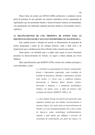 136
       Dessa forma, de acordo com SOUSA (2004), professores e estudantes devem
partir do princípio de que aprender um conceito matemático envolve apropriação de
significações que são produzidas durante o desenvolvimento histórico da humanidade.
Tais apropriações são elaboradas enquanto procuram atender as necessidades sociais e
cognitivas.


12. DELINEAMENTOS DE UMA PROPOSTA DE ENSINO PARA AS
DISCIPLINAS INICIAIS DE CÁLCULO COM HISTÓRIA DA MATEMÁTICA
       Este capítulo possui a intenção de mostrar os delineamentos de propostas de
ensino pesquisadas a partir de um enfoque histórico, onde a idéia seria a de
proporcionar que o estudante possa fazer reflexões sobre conceitos que estuda.
       Outro ponto a ser abordado aqui é a opção entre seguir os nexos conceituais
presentes no desenvolvimento do Cálculo, ou seguir a ordem adotada nos livros
didáticos.
       Mais especificamente, para BARUFI (1999), existem dois modelos principais a
serem abordados, a saber:
                             (...) Constitui na apresentação do Cálculo sistematizado,
                             formal e logicamente organizado, como resultado do
                             trabalho de pensadores, filósofos e matemáticos, durante
                             vinte séculos. (...) Nesse caso, a seqüência temática,
                             basicamente      é:    Números    Reais,   funções,   Limites,
                             Derivadas e Integrais, e o tratamento metodológico
                             obedece, em muitos casos, à idéia de fornecer uma
                             revelação do Cálculo. (BARUFI, 1999, p. 52)


                             (...) Este modelo diverge do anterior por apresentar uma
                             seqüência temática que não obedece necessariamente à
                             estrutura lógica, mas muito mais ao desenvolvimento do
                             Cálculo, ou à sua contemporaneidade. Isto se deve ao fato
                             de   basear-se        numa   metodologia   problematizadora,
                             segundo a qual aquilo que deflagra o processo de
                             construção do conhecimento, por parte dos alunos, é a
 