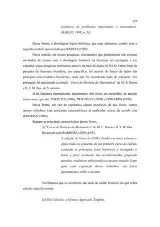 137
                             existência de problemas importantes e motivadores.
                             (BARUFI, 1999, p. 53)


       Dessa forma, a abordagem lógico-histórica, que aqui adotamos, condiz com o
segundo modelo apresentado por BARUFI (1999).
       Nesse sentido, em nossas pesquisas, constatamos que praticamente não existem
atividades de ensino com a abordagem histórica na literatura em português e em
espanhol, cujas pesquisas realizamos através da base de dados SCIELO. Outra fonte de
pesquisa da literatura brasileira, em específico, foi através do banco de dados das
principais universidades brasileiras, onde não foi encontrada nada de relevante. Em
português foi encontrada a coleção “Curso de História da Matemática” de M. E. Baron
e H. J. M. Bos, de 5 volumes.
       Já na literatura internacional, encontramos três livros em específico, de autores
americanos, que são: TOEPLITZ (1996), PRIESTLEY (1974) e EDWARDS (1974).
       Dessa forma, em vez de copiarmos alguns exercícios de tais livros, vamos
apenas relembrar suas principais características, já analisadas acima, de acordo com
BARBOSA (2008).
       Seguem as principais características desses livros:
              (i) “Curso de História da Matemática” de M. E. Baron e H. J. M. Bos.
              De acordo com BARBOSA (2008, p.83),
                             A coleção de livros da UNB é dividia em cinco volumes e
                             expõe todos os conceitos de um primeiro curso de cálculo
                             contando os principais fatos históricos e instigando o
                             leitor a fazer avaliação dos acontecimentos propondo
                             questões avaliativas relacionado ao assunto tratado. Logo
                             após cada exposição desses trabalhos, são feitos
                             apontamentos sobre o assunto.


              Verificamos que os exercícios são mais de cunho histórico do que sobre
cálculo especificamente.


              (ii) The Calculus: a Genetic Approach, Toeplitz.
 