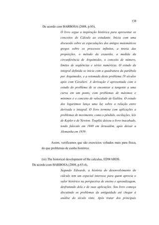 138
      De acordo com BARBOSA (2008, p.83),
                    O livro segue a inspiração histórica para apresentar os
                    conceitos do Cálculo ao estudante. Inicia com uma
                    discussão sobre as especulações dos antigos matemáticos
                    gregos sobre os processos infinitos, a teoria das
                    proporções, o método da exaustão, a medida da
                    circunferência de Arquimedes, o conceito de número,
                    limites de seqüências e séries numéricas. O estudo da
                    integral definida se inicia com a quadratura da parábola
                    por Arquimedes, e a retomada deste problema 18 séculos
                    após com Cavalieri. A derivação é apresentada com o
                    estudo do problema de se encontrar a tangente a uma
                    curva em um ponto, com problemas de máximos e
                    mínimos e o conceito de velocidade de Galileu. O estudo
                    dos logaritmos lança uma luz sobre a relação entre
                    derivada e integral. O livro termina com aplicações a
                    problemas de movimento, como o pêndulo, oscilações, leis
                    de Kepler e de Newton. Toeplitz deixou o livro inacabado,
                    tendo falecido em 1940 em Jerusalém, após deixar a
                    Alemanha em 1939.


             Assim, verificamos que são exercícios voltados mais para física,
      do que problemas de cunho histórico.


      (iii) The historical development of the calculus, EDWARDS.
De acordo com BARBOSA (2008, p.83-4),
                    Segundo Edwards, a história do desenvolvimento do
                    cálculo tem um especial interesse para quem aprecia o
                    valor histórico na perspectiva de ensino e aprendizagem,
                    desfrutando dela e de suas aplicações. Seu livro começa
                    discutindo os problemas da antiguidade até chegar à
                    análise do século vinte. Após tratar dos principais
 