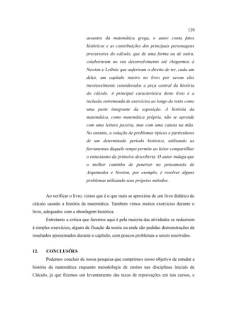 139
                            assuntos da matemática grega, o autor conta fatos
                            históricos e as contribuições dos principais personagens
                            precursores do cálculo, que de uma forma ou de outra,
                            colaboraram no seu desenvolvimento até chegarmos à
                            Newton e Leibniz que auferiram o direito de ter, cada um
                            deles, um capítulo inteiro no livro por serem eles
                            inevitavelmente considerados a peça central da história
                            do cálculo. A principal característica deste livro é a
                            inclusão entremeada de exercícios ao longo do texto como
                            uma parte integrante da exposição. A história da
                            matemática, como matemática própria, não se aprende
                            com uma leitura passiva, mas com uma caneta na mão.
                            No entanto, a solução de problemas típicos e particulares
                            de um determinado período histórico, utilizando as
                            ferramentas daquele tempo permite ao leitor compartilhar
                            o entusiasmo da primeira descoberta. O autor indaga que
                            o melhor caminho de penetrar no pensamento de
                            Arquimedes e Newton, por exemplo, é resolver alguns
                            problemas utilizando seus próprios métodos.


       Ao verificar o livro, vimos que é o que mais se aproxima de um livro didático de
cálculo usando a história da matemática. Também vimos muitos exercícios durante o
livro, adequados com a abordagem histórica.
       Entretanto a critica que fazemos aqui é pela maioria das atividades se reduzirem
à simples exercícios, alguns de fixação da teoria ou onde são pedidas demonstrações de
resultados apresentados durante o capítulo, com poucos problemas a serem resolvidos.


12.    CONCLUSÕES
       Podemos concluir de nossa pesquisa que cumprimos nosso objetivo de estudar a
história da matemática enquanto metodologia de ensino nas disciplinas iniciais de
Cálculo, já que fizemos um levantamento das taxas de reprovações em tais cursos, e
 