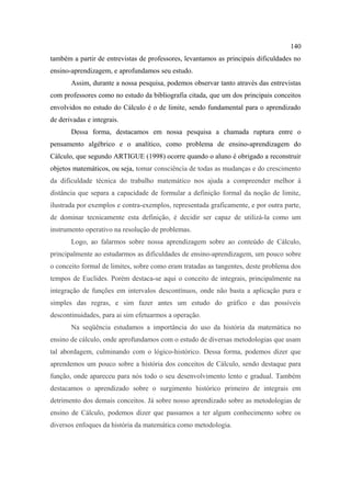 140
também a partir de entrevistas de professores, levantamos as principais dificuldades no
ensino-aprendizagem, e aprofundamos seu estudo.
       Assim, durante a nossa pesquisa, podemos observar tanto através das entrevistas
com professores como no estudo da bibliografia citada, que um dos principais conceitos
envolvidos no estudo do Cálculo é o de limite, sendo fundamental para o aprendizado
de derivadas e integrais.
       Dessa forma, destacamos em nossa pesquisa a chamada ruptura entre o
pensamento algébrico e o analítico, como problema de ensino-aprendizagem do
Cálculo, que segundo ARTIGUE (1998) ocorre quando o aluno é obrigado a reconstruir
objetos matemáticos, ou seja, tomar consciência de todas as mudanças e do crescimento
da dificuldade técnica do trabalho matemático nos ajuda a compreender melhor à
distância que separa a capacidade de formular a definição formal da noção de limite,
ilustrada por exemplos e contra-exemplos, representada graficamente, e por outra parte,
de dominar tecnicamente esta definição, é decidir ser capaz de utilizá-la como um
instrumento operativo na resolução de problemas.
       Logo, ao falarmos sobre nossa aprendizagem sobre ao conteúdo de Cálculo,
principalmente ao estudarmos as dificuldades de ensino-aprendizagem, um pouco sobre
o conceito formal de limites, sobre como eram tratadas as tangentes, deste problema dos
tempos de Euclides. Porém destaca-se aqui o conceito de integrais, principalmente na
integração de funções em intervalos descontínuos, onde não basta a aplicação pura e
simples das regras, e sim fazer antes um estudo do gráfico e das possíveis
descontinuidades, para ai sim efetuarmos a operação.
       Na seqüência estudamos a importância do uso da história da matemática no
ensino de cálculo, onde aprofundamos com o estudo de diversas metodologias que usam
tal abordagem, culminando com o lógico-histórico. Dessa forma, podemos dizer que
aprendemos um pouco sobre a história dos conceitos de Cálculo, sendo destaque para
função, onde apareceu para nós todo o seu desenvolvimento lento e gradual. Também
destacamos o aprendizado sobre o surgimento histórico primeiro de integrais em
detrimento dos demais conceitos. Já sobre nosso aprendizado sobre as metodologias de
ensino de Cálculo, podemos dizer que passamos a ter algum conhecimento sobre os
diversos enfoques da história da matemática como metodologia.
 