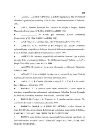 142
•       ASIALA, M.; Cottrill, J.; Dubinsky, E. & Schwingendorf, K. The development
of student’s graphical understanding of the derivate. Journal of Mathematical Behavior,
1997.
•       ÁVILA, Geraldo. Evolução dos Conceitos de Função e Integral. Revista
Matemática Universitária, Nº 1, SBM. RIO DE JANEIRO, 1985.
•       _______________.       As      Coisas   que   Ensinamos.   Revista   Matemática
Universitária, Nº 18, SBM. RIO DE JANEIRO, 1991.
•       APOSTOL, T. M., Calculus. 2 ed., John Wiley & Sons, New York, 1967.
•       ARTIGUE, M. La enseñanza de los principios del               calculo: problemas
epistemológicos, congnitivos e didáticos. Ingenieria didática em educación matemática.
P Ed. P. Gomez. Grupo Editorial Iberoamericano. México, 1995.
•       ARTIGUE, M. Enseñanza y aprendizaje dela análisis Elemental: ¿qué se puede
aprender de las investgaciones didáticas y los câmbios curriculares? Relime, vol. 1, nº 1,
Grupo Editorial Iberoamericano. México, 1998.
•       ASMANN, H. Metáforas Novas para Reencantar a Educação. Piracicaba:
UNIMEP, 1996.
•       AZCÁRATE, C. La velocidad: introducción al concepto de derivada. Tesis de
doctorado, Universitat Autònoma de Barcelona, Barcelona, 1990.
•       ÁVILA, G. S. S., Cálculo: diferencial e integral. V. 1, 3ª ed. Rio de Janeiro:
Livros Tecnicos e Cientificos, 1978.
•       BADILLO, E. La derivada como objeto matemático y como objeto de
enseñanza y aprendizaje en profesores de matemáticas de Colombia. Tesis de doctorado
no publicada, Universitat Autònoma de Barcelona., Barcelona, 2003.
•       BAKER, B.; Cooley, L. & Trigueros, M. A calculus graphing schema. The
Journal for Research in Mathematics Education, 2000.
•       BARBOSA, Evaldo F. M. A REGRA DE L’HÔPITAL: Analise Historica da
regra de L’Hôpital. A importância da História da Matemática na disciplina de Cálculo.
CAMPINAS: UNICAMP, 2008. DISSERTAÇÃO DE MESTRADO.
•       BARUFI, Maria Cristina Bonomi. A construção/negociação de significados no
curso universitário inicial de Cálculo Diferencial e Integral. SÃO PAULO: USP, 1999.
TESE DE DOUTORADO.
 