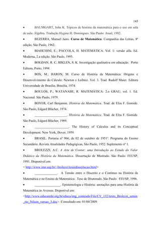 143
•       BAUMGART, John K. Tópicos de história da matemática para o uso em sala
de aula: Álgebra. Tradução Hygino H. Domingues. São Paulo: Atual, 1992.
•       BEZERRA, Manuel Jairo. Curso de Matemática. Companhia das Letras, 8ª
edição, São Paulo, 1962.
•       BIAHCHINI, E.; PACCOLA, H. MATEMÁTICA. Vol. 1: versão alfa. Ed.
Moderna, 2.a edição. São Paulo, 1995.
•       BOGDAN, R. C; BIKLEN, S. K. Investigação qualitativa em educação. Porto
Editora, Porto, 1994.
•       BOS, M.; BARON, M. Curso de História da Matemática: Origens e
Desenvolvimento do Cálculo: Newton e Leibniz. Vol. 3. Trad. Rudolf Maier. Editora
Universidade de Brasília, Brasília, 1974.
•       BOULOS, P.; WATANABE, R. MATEMÁTICA: 2.o GRAU, vol. 1. Ed.
Nacional. São Paulo, 1979.
•       BOYER, Carl Benjamin. História da Matemática. Trad. de Elza F. Gomide.
São Paulo, Edgard Blücher, 1974.
•       ____________________. História da Matemática. Trad. de Elza F. Gomide.
São Paulo, Edgard Blücher, 1989.
•       _____________________. The History of Calculus and its Conceptual
Development. New York, Dover, 1959.
•       BRASIL. Portaria nº 966, de 02 de outubro de 1951 a. Programa do Ensino
Secundário. Revista Atualidades Pedagógicas, São Paulo, 1952. Suplemento nº 1.
•       BROLEZZI, A.C. A Arte de Contar: uma Introdução ao Estudo do Valor
Didático da História da Matemática. Dissertação de Mestrado. São Paulo: FEUSP,
1991. Disponível em:
< http://www.ime.usp.br/~brolezzi/teseedissertacao.html>
•       ______________. A Tensão entre o Discreto e o Contínuo na História da
Matemática e no Ensino de Matemática . Tese de Doutorado. São Paulo: FEUSP, 1996.
•       ________________. Epistemologia e História: anotações para uma História da
Matemática às Avessas. Disponível em:
<http://www.educarede.org.br/educa/img_conteudo/File/CV_132/texto_Brolezzi_semin
_rio_Nilson_versao_3.doc>. Consultado em: 01/04/2009.
 