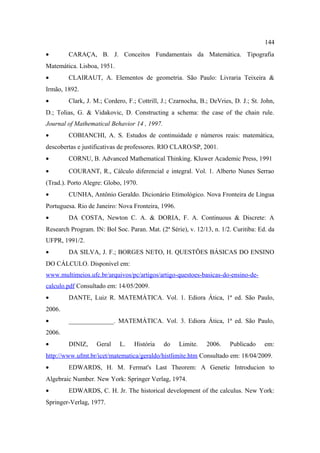 144
•       CARAÇA, B. J. Conceitos Fundamentais da Matemática. Tipografia
Matemática. Lisboa, 1951.
•       CLAIRAUT, A. Elementos de geometria. São Paulo: Livraria Teixeira &
Irmão, 1892.
•       Clark, J. M.; Cordero, F.; Cottrill, J.; Czarnocha, B.; DeVries, D. J.; St. John,
D.; Tolias, G. & Vidakovic, D. Constructing a schema: the case of the chain rule.
Journal of Mathematical Behavior 14 , 1997.
•       COBIANCHI, A. S. Estudos de continuidade e números reais: matemática,
descobertas e justificativas de professores. RIO CLARO/SP, 2001.
•       CORNU, B. Advanced Mathematical Thinking. Kluwer Academic Press, 1991
•       COURANT, R., Cálculo diferencial e integral. Vol. 1. Alberto Nunes Serrao
(Trad.). Porto Alegre: Globo, 1970.
•       CUNHA, Antônio Geraldo. Dicionário Etimológico. Nova Fronteira de Língua
Portuguesa. Rio de Janeiro: Nova Fronteira, 1996.
•       DA COSTA, Newton C. A. & DORIA, F. A. Continuous & Discrete: A
Research Program. IN: Bol Soc. Paran. Mat. (2ª Série), v. 12/13, n. 1/2. Curitiba: Ed. da
UFPR, 1991/2.
•       DA SILVA, J. F.; BORGES NETO, H. QUESTÕES BÁSICAS DO ENSINO
DO CÁLCULO. Disponível em:
www.multimeios.ufc.br/arquivos/pc/artigos/artigo-questoes-basicas-do-ensino-de-
calculo.pdf Consultado em: 14/05/2009.
•       DANTE, Luiz R. MATEMÁTICA. Vol. 1. Ediora Ática, 1ª ed. São Paulo,
2006.
•       ______________. MATEMÁTICA. Vol. 3. Ediora Ática, 1ª ed. São Paulo,
2006.
•       DINIZ,     Geral    L.    História    do    Limite.   2006.    Publicado     em:
http://www.ufmt.br/icet/matematica/geraldo/histlimite.htm Consultado em: 18/04/2009.
•       EDWARDS, H. M. Fermat's Last Theorem: A Genetic Introducion to
Algebraic Number. New York: Springer Verlag, 1974.
•       EDWARDS, C. H. Jr. The historical development of the calculus. New York:
Springer-Verlag, 1977.
 