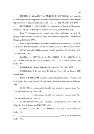 145
•       ENGLEL, A.; VRANCKEN, S.; MÜLLER, D.; GREGORINI, M. I. Análisis
de uma propuesta dedática para La enseñanza de limite finito de variable finita. Revista
Iberoamericaca de Educacion Matemática. Nº 11, p. 113 – 132. ARGENTINA, 1997.
•       FIOTENTINI, D.; LORENZATO, S. Investigação em Educação Matemática:
Percursos Teóricos e Metodológicos. Autores Associados, Campinas/SP, 2006.
•       Font, V. Procediments per obtenir expressions simbòliques a partir de
gràfiques. Aplicacions a la derivada. Tesis de doctorado no publicada, Universitat de
Barcelona, Barcelona, 2000a.
•       Font, V. Representaciones ostensivas que pueden ser activadas en el cálculo de
f’(x). El caso de la función seno. Uno. Revista de Didáctica de las Matemáticas, 2000b.
•       GEEM. Matemática Moderna para o Ensin1o Secundário. Série Professor nº 1,
2ª ed. São Paulo, 1965.
•       GENTIL, N.; SANTOS, C. A. M.; GRECO, A. C.; GRECO, S. E.
MATEMÁTICA PARA O SEGUNDO GRAU. Vol. 3. Ed. Átoca, 6.a edição. São
Paulo, 1997.
•       GRAGNER, G. Filosofia do Estilo. Ed. Perspectiva. São Paulo, 1974.
•       GUIDORIZZI, H. L. Um Curso De Cálculo. Vol. I, Rio de Janeiro, LTC
Editora, 1997.
•       Habre, S. & Abboud, M. Student’s conceptual understanding of a function and
its derivative in an experimental calculus course. Journal of Mathematical Behavior,
2006.
•       KLINE, Morris. Mathematical thought from ancient to modern times. New
York: Oxford University Press, 1990.
•       _____________. Mathematical thought from ancient to modern times. New
York: Oxford University Press, 1972.
•       LANNER DE MOURA, A.R. - A medida e a criança pré-escolar. Faculdade de
Educação. Tese de Doutorado. UNICAMP, 1995.
•       LAPA, N.; CAVALLANTE, S. L. MATEMÁTICA. Vol. 1. Ed. Moderna. São
Paulo, 1984.
•       __________________________________________. Vol. 3. Ed. Moderna. São
Paulo, 1984b.
 