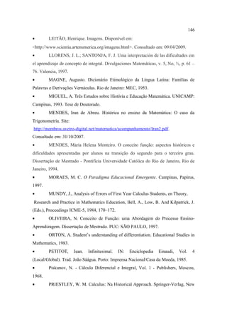 146
•       LEITÃO, Henrique. Imagens. Disponível em:
<http://www.scientia.artenumerica.org/imagens.html>. Consultado em: 09/04/2009.
•       LLORENS, J. L.; SANTONJA, F. J. Uma interpretación de las dificultades em
el aprendizaje de concepto de integral. Divulgaciones Matemáticas, v. 5, No, ½, p. 61 –
76. Valencia, 1997.
•       MAGNE, Augusto. Dicionário Etimológico da Língua Latina: Famílias de
Palavras e Derivações Vernáculas. Rio de Janeiro: MEC, 1953.
•       MIGUEL, A. Três Estudos sobre História e Educação Matemática. UNICAMP:
Campinas, 1993. Tese de Doutorado.
•       MENDES, Iran de Abreu. Histórica no ensino da Matemática: O caso da
Trigonometria. Site:
http://membros.aveiro-digital.net/matematica/acompanhamento/Iran2.pdf.
Consultado em: 31/10/2007.
•       MENDES, Maria Helena Monteiro. O conceito função: aspectos históricos e
dificuldades apresentadas por alunos na transição do segundo para o terceiro grau.
Dissertação de Mestrado - Pontifícia Universidade Católica do Rio de Janeiro, Rio de
Janeiro, 1994.
•       MORAES, M. C. O Paradigma Educacional Emergente. Campinas, Papirus,
1997.
•       MUNDY, J., Analysis of Errors of First Year Calculus Students, en Theory,
Research and Practice in Mathematics Education, Bell, A., Low, B. And Kilpatrick, J.
(Eds.), Proceedings ICME-5, 1984, 170–172.
•       OLIVEIRA, N. Conceito de Função: uma Abordagem do Processo Ensino-
Aprendizagem. Dissertação de Mestrado. PUC: SÃO PAULO, 1997.
•       ORTON, A. Student’s understanding of differentiation. Educational Studies in
Mathematics, 1983.
•       PETITOT,       Jean.   Infinitesimal.   IN:   Enciclopedia   Einaudi,   Vol.    4
(Local/Global). Trad. João Sàágua. Porto: Imprensa Nacional/Casa da Moeda, 1985.
•       Piskunov, N. - Cálculo Diferencial e Integral, Vol. 1 - Publishers, Moscou,
1968.
•       PRIESTLEY, W. M. Calculus: Na Historical Approach. Springer-Verlag, New
 
