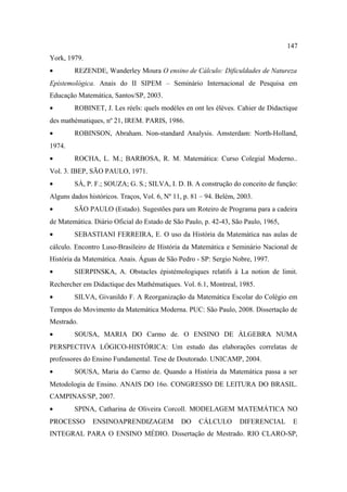 147
York, 1979.
•       REZENDE, Wanderley Moura O ensino de Cálculo: Dificuldades de Natureza
Epistemológica. Anais do II SIPEM – Seminário Internacional de Pesquisa em
Educação Matemática, Santos/SP, 2003.
•       ROBINET, J. Les réels: quels modèles en ont les élèves. Cahier de Didactique
des mathématiques, nº 21, IREM. PARIS, 1986.
•       ROBINSON, Abraham. Non-standard Analysis. Amsterdam: North-Holland,
1974.
•       ROCHA, L. M.; BARBOSA, R. M. Matemática: Curso Colegial Moderno..
Vol. 3. IBEP, SÃO PAULO, 1971.
•       SÁ, P. F.; SOUZA; G. S.; SILVA, I. D. B. A construção do conceito de função:
Alguns dados históricos. Traços, Vol. 6, Nº 11, p. 81 – 94. Belém, 2003.
•       SÃO PAULO (Estado). Sugestões para um Roteiro de Programa para a cadeira
de Matemática. Diário Oficial do Estado de São Paulo, p. 42-43, São Paulo, 1965,
•       SEBASTIANI FERREIRA, E. O uso da História da Matemática nas aulas de
cálculo. Encontro Luso-Brasileiro de História da Matemática e Seminário Nacional de
História da Matemática. Anais. Águas de São Pedro - SP: Sergio Nobre, 1997.
•       SIERPINSKA, A. Obstacles épistémologiques relatifs à La notion de limit.
Rechercher em Didactique des Mathématiques. Vol. 6.1, Montreal, 1985.
•       SILVA, Givanildo F. A Reorganização da Matemática Escolar do Colégio em
Tempos do Movimento da Matemática Moderna. PUC: São Paulo, 2008. Dissertação de
Mestrado.
•       SOUSA, MARIA DO Carmo de. O ENSINO DE ÁLGEBRA NUMA
PERSPECTIVA LÓGICO-HISTÓRICA: Um estudo das elaborações correlatas de
professores do Ensino Fundamental. Tese de Doutorado. UNICAMP, 2004.
•       SOUSA, Maria do Carmo de. Quando a História da Matemática passa a ser
Metodologia de Ensino. ANAIS DO 16o. CONGRESSO DE LEITURA DO BRASIL.
CAMPINAS/SP, 2007.
•       SPINA, Catharina de Oliveira Corcoll. MODELAGEM MATEMÁTICA NO
PROCESSO       ENSINOAPRENDIZAGEM             DO     CÁLCULO       DIFERENCIAL      E
INTEGRAL PARA O ENSINO MÉDIO. Dissertação de Mestrado. RIO CLARO-SP,
 