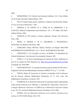 148
2002.
•       SWOKOWSKI, E. W. Cálculo Com Geometria Analítica. Vol. I, Trad. Alfredo
Alves de Faria, São Paulo, Makron Books, 1994.
•       Tall, D. Concept image, generic organizers, computers and curriculum change.
For the Learning of Mathematics. 1989.
•       THOMAS, G. B.; FINNEY, R. L.; WEIR, M. D.; GIORDANO, F. R.
CÁLCULO: Material Complementar para Professores. Vol. 1, 10ª edição. São Paulo:
Addison Wesley, 2002.
•       TOEPLITZ, O. The Calculus, a Genetic Approach. Chicago: The University
Press, 1966.
•       TROTA, F.; IMENES, L. M. P.; JAKUBOVIC, J. MATEMÁTICA
APLICADA. Ed. Moderna. São Paulo, 1980.
•       TUMELERO, Gilson; MUSIAL, Marieli. Histórico da Integral. BOLETIM
ELETRÔNICO DA MATEMÁTICA, Vol. 1, No. 01. PATO BRANCO/ PR, 2003.
•       TURÉGANO, P., Los Conceptos en torno a la Medida y el Aprendizaje del
Cálculo Infinitesimal, Tesis Doctoral, Universidad de Valencia, 1993.
•       VIEIRA, J. C. D. Ensino Aprendizagem do Conceito de Limite. Millenium on
line. Nº 16, outubro de 1999. Disponível em: http://www.ipv.pt/millenium/16_ect3.htm
Consultado em: 28/05/2009.
•       YOUSCHKEVITCH. “Le concept de fonction jusqu’au milieu Du XIX siècie”,
Fragments d’historie dês Mathematiques, Brochure APMEP, Nº 41, p. 7 – 67, 1981.
•       YOUNG, Robert M. Excursions in Calculus: an Interplay of the Continuous
and the Discrete. Dolciani Mathematical Expositions, Nº 13. New York: The
Mathematical Association of America, 1992.
•       ZANDIETH, M. A theoretical framework for analyzing student understanding
of the concept of derivate. In E. Dubinsky, A. Shoenfeld & J. Kaput (Eds.), Research in
Collegiate Mathematics Education. IV CBMS Issues in Mathematics Education (volume
8, pp. 103-127). American Mathematical Society. Providence, USA, 2000.
•       ZUÑIGA, A.R. Las Matemáticas Modernas em las Américas: filosofia de una
reforma. In VIII CIAEM, Miami, USA, 1991.
 
