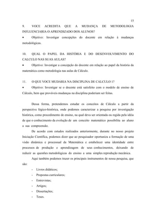 15
9.     VOCE         ACREDITA     QUE     A    MUDANÇA         DE    METODOLOGIA
INFLUENCIARIA O APRENDIZADO DOS ALUNOS?
•      Objetivo: Investigar concepções do docente em relação à mudanças
metodológicas.


10.    QUAL O PAPEL DA HISTÓRIA E DO DESENVOLVIMENTO DO
CALCULO NAS SUAS AULAS?
•      Objetivo: Investigar a concepção do docente em relação ao papel da história da
matemática como metodologia nas aulas de Cálculo.


11.    O QUE VOCE MUDARIA NA DISCIPLINA DE CALCULO 1?
•      Objetivo: Investigar se o docente está satisfeito com o modelo de ensino de
Cálculo, bem que prováveis mudanças na disciplina poderiam ser feitas.


       Dessa forma, pretendemos estudar os conceitos de Cálculo a partir da
perspectiva lógico-histórica, onde podemos caracterizar a pesquisa por investigação
histórica, como procedimento de ensino, na qual deva ser orientada ou regida pela idéia
de que o conhecimento da evolução de um conceito matemático possibilita ao aluno
a sua compreensão.
       De acordo com estudos realizados anteriormente, durante no nosso projeto
Iniciação Científica, podemos dizer que ao pesquisador oportuniza a formação de uma
visão dinâmica e processual da Matemática e estabelecer uma identidade entre
processos de produção e aprendizagem de seus conhecimentos, deixando de
reduzir as questões metodológicas do ensino a uma simples reprodução mecânica.
       Aqui também podemos trazer os principais instrumentos de nossa pesquisa, que
são:
       -   Livros didáticos;
       -   Propostas curriculares;
       -   Entrevistas;
       -   Artigos;
       -   Dissertações;
       -   Teses.
 