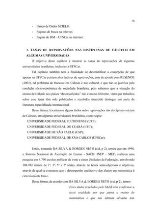 16
       -   Banco de Dados SCIELO.
       -   Páginas de busca na internet.
       -   Página do DM – UFSCar na internet.



   3. TAXAS DE REPROVAÇÕES NAS DISCIPLINAS DE CÁLCULO EM
   ALGUMAS UNIVERSIDADES
       O objetivo deste capítulo é mostrar as taxas de reprovações de algumas
universidades brasileiras, inclusive a UFSCar.
       Tal capítulo também tem a finalidade de desmistificar a concepção de que
apenas na UFSCar existem altos índices de reprovações, pois de acordo com RESENDE
(2003), tal problema do fracasso em Cálculo é não cultural, e que não se justifica pela
condição sócio-econômica da sociedade brasileira, pois sabemos que a situação do
ensino de Cálculo nos países “desenvolvidos” não é muito diferente, visto que trabalhos
sobre esse tema têm sido publicados e recebidos merecido destaque por parte da
literatura especializada internacional.
       Dessa forma, levantamos alguns dados sobre reprovações das disciplinas iniciais
de Cálculo, em algumas universidades brasileiras, como segue:
   UNIVERSIDADE FEDERAL FLUMINENSE (UFF);
   UNIVERSIDADE FEDERAL DO CEARÁ (UFC);
   UNIVERSIDADE DE SÃO PAULO (USP);
   UNIVERSIDADE FEDERAL DE SÃO CARLOS (UFSCar);


       Então, tomando DA SILVA & BORGES NETO (s/d, p 2), temos que em 1990,
o Sistema Nacional de Avaliação do Ensino - SAEB/ INEP – MEC, realizou uma
pesquisa em 4.790 escolas públicas de vinte e cinco Unidades da Federação, envolvendo
108.982 alunos de 1ª, 3ª, 5ª e 7ª séries, através de testes semi-objetivos e objetivos,
através da qual se constatou que o desempenho qualitativo dos alunos em matemática é
extremamente baixo.
       Dessa forma, de acordo com DA SILVA & BORGES NETO (s/d, p 2), temos:
                                      Estes dados revelados pelo SAEB vêm confirmar a
                                      triste realidade por que passa o ensino de
                                      matemática e que nas últimas décadas tem
 