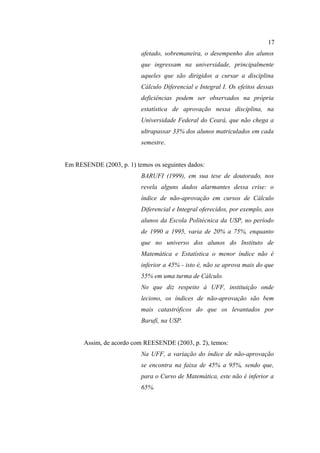 17
                          afetado, sobremaneira, o desempenho dos alunos
                          que ingressam na universidade, principalmente
                          aqueles que são dirigidos a cursar a disciplina
                          Cálculo Diferencial e Integral I. Os efeitos dessas
                          deficiências podem ser observados na própria
                          estatística de aprovação nessa disciplina, na
                          Universidade Federal do Ceará, que não chega a
                          ultrapassar 33% dos alunos matriculados em cada
                          semestre.


Em RESENDE (2003, p. 1) temos os seguintes dados:
                          BARUFI (1999), em sua tese de doutorado, nos
                          revela alguns dados alarmantes dessa crise: o
                          índice de não-aprovação em cursos de Cálculo
                          Diferencial e Integral oferecidos, por exemplo, aos
                          alunos da Escola Politécnica da USP, no período
                          de 1990 a 1995, varia de 20% a 75%, enquanto
                          que no universo dos alunos do Instituto de
                          Matemática e Estatística o menor índice não é
                          inferior a 45% - isto é, não se aprova mais do que
                          55% em uma turma de Cálculo.
                          No que diz respeito à UFF, instituição onde
                          leciono, os índices de não-aprovação são bem
                          mais catastróficos do que os levantados por
                          Barufi, na USP.


      Assim, de acordo com REESENDE (2003, p. 2), temos:
                          Na UFF, a variação do índice de não-aprovação
                          se encontra na faixa de 45% a 95%, sendo que,
                          para o Curso de Matemática, este não é inferior a
                          65%.
 