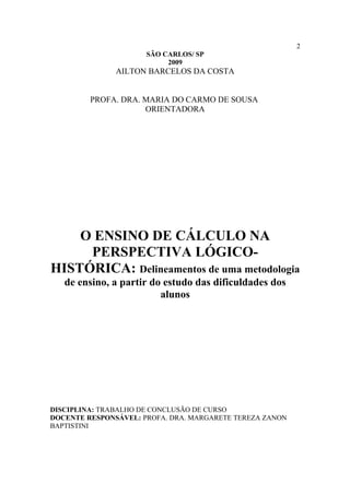 2
                      SÃO CARLOS/ SP
                           2009
               AILTON BARCELOS DA COSTA


         PROFA. DRA. MARIA DO CARMO DE SOUSA
                     ORIENTADORA




    O ENSINO DE CÁLCULO NA
     PERSPECTIVA LÓGICO-
HISTÓRICA: Delineamentos de uma metodologia
   de ensino, a partir do estudo das dificuldades dos
                         alunos




DISCIPLINA: TRABALHO DE CONCLUSÃO DE CURSO
DOCENTE RESPONSÁVEL: PROFA. DRA. MARGARETE TEREZA ZANON
BAPTISTINI
 