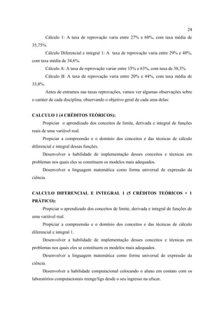 24
         Cálculo 1: A taxa de reprovação varia entre 27% e 60%, com taxa média de
35,75%.
         Cálculo Diferencial e integral 1: A taxa de reprovação varia entre 29% e 48%,
com taxa média de 34,6%.
         Cálculo A: A taxa de reprovação variar entre 15% e 63%, com taxa de 38,3%.
         Cálculo B: A taxa de reprovação varia entre 20% e 44%, com taxa média de
33,8%.
         Antes de entramos nas taxas reprovações, vamos ver algumas observações sobre
o caráter de cada disciplina, observando o objetivo geral de cada uma delas:


CALCULO 1 (4 CRÉDITOS TEÓRICOS):
      Propiciar o aprendizado dos conceitos de limite, derivada e integral de funções
reais de uma variável real.
      Propiciar a compreensão e o domínio dos conceitos e das técnicas de cálculo
diferencial e integral dessas funções.
      Desenvolver a habilidade de implementação desses conceitos e técnicas em
problemas nos quais eles se constituem os modelos mais adequados.
      Desenvolver a linguagem matemática como forma universal de expressão da
ciência.


CALCULO DIFERENCIAL E INTEGRAL 1 (5 CRÉDITOS TEÓRICOS + 1
PRÁTICO):
      Propiciar o aprendizado dos conceitos de limite, derivada e integral de funções de
uma variável real.
      Propiciar a compreensão e o domínio dos conceitos e das técnicas de cálculo
diferencial e integral 1.
      Desenvolver a habilidade de implementação desses conceitos e técnicas em
problemas nos quais eles se constituem os modelos mais adequados.
      Desenvolver a linguagem matemática como forma universal de expressão da
ciência.
      Desenvolver a habilidade computacional colocando o aluno em contato com os
laboratórios computacionais reenge/ligs desde o seu ingresso na ufscar.
 