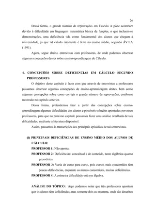 26
          Dessa forma, o grande numero de reprovações em Calculo A pode acontecer
devido à dificuldade em linguagem matemática básica de funções, o que incluem-se
demonstrações, uma deficiência tida como fundamental dos alunos que chegam à
universidade, já que tal estudo raramente é feito no ensino médio, segundo ÁVILA
(1991).
          Agora, segue abaixo entrevistas com professores, de onde podemos observar
algumas concepções destes sobre ensino-aprendizagem de Cálculo.



4. CONCEPÇÕES SOBRE DEFICIENCIAS EM CÁLCULO SEGUNDO
   PROFESSORES
          O objetivo deste capítulo é fazer com que através de entrevistas a professores
possamos observar algumas concepções de ensino-aprendizagem destes, bem como
algumas concepções sobre como corrigir o grande número de reprovações, conforme
mostrado no capitulo anterior.
          Dessa forma, pretendemos tirar a partir das concepções sobre ensino-
aprendizagem algumas dificuldades dos alunos e possíveis soluções apontadas por esses
professores, para que no próximo capitulo possamos fazer uma análise detalhada de tais
dificuldades, mediante a literatura disponível.
          Assim, passamos às transcrições dos principais episódios de tais entrevistas.


   (i) PRINCIPAIS DEFICIÊNCIAS DE ENSINO MÉDIO DOS ALUNOS DE
          CÁLCULO:
          PROFESSOR 1: Não aponta.
          PROFESSOR 2: Deficiências: conceitual e de conteúdo, tanto algébrica quanto
               geométrica.
          PROFESSOR 3: Varia de curso para curso, pois cursos mais concorridos têm
               poucas deficiências, enquanto os menos concorridos, muitas deficiências.
          PROFESSOR 4: A primeira dificuldade está em álgebra.


          ANÁLISE DO TÓPICO: Aqui podemos notar que três professores apontam
          que os alunos têm deficiências, mas somente dois as enumera, onde são descritos
 