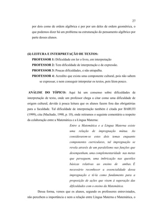 27
   por dois como de ordem algébrica e por por um deles de ordem geométrica, o
   que podemos dizer há um problema na estruturação do pensamento algébrico por
   parte desses alunos.




(ii) LEITURA E INTERPRETAÇÃO DE TEXTOS:
   PROFESSOR 1: Dificuldade em ler o livro, em interpretação
   PROFESSOR 2: Tem dificuldade de interpretação e de expressão.
   PROFESSOR 3: Poucas dificuldades, e não atrapalha.
   PROFESSOR 4: Acredito que exista uma componente cultural, pois não sabem
         se expressar, e nem conseguir interpretar os textos, pois lêem pouco.


ANÁLISE DO TÓPICO: Aqui há um consenso sobre dificuldades de
interpretação de texto, onde um professor chega a citar como uma dificuldade de
origem cultural, devido à pouca leitura que os alunos fazem fora das obrigatórias
para a faculdade. Tal dificuldade de interpretação também é citada por BARUFI
(1999), cita (Machado, 1990, p. 10), onde retiramos o seguinte comentário a respeito
da colaboração entre a Matemática e a Língua Materna:
                                Entre a Matemática e a Língua Materna existe
                                uma     relação   de     impregnação     mútua.   Ao
                                considerarem-se       estes   dois   temas   enquanto
                                componentes curriculares, tal impregnação se
                                revela através de um paralelismo nas funções que
                                desempenham, uma complementaridade nas metas
                                que perseguem, uma imbricação nas questões
                                básicas   relativas    ao ensino de          ambas. É
                                necessário reconhecer a essencialidade dessa
                                impregnação e tê-la como fundamento para a
                                proposição de ações que visem à superação das
                                dificuldades com o ensino da Matemática.
       Dessa forma, vemos que os alunos, segundo os professores entrevistados,
não percebem a importância e nem a relação entre Língua Materna e Matemática, o
 