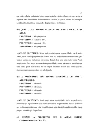 28
que está explicito na falta de leitura extracurricular. Assim, alunos chegam no curso
superior com dificuldades de interpretação de texto, o que se reflete, por exemplo,
no não entendimento de enunciados de exercícios e problemas.


(iii) QUANTO AOS ALUNOS FAZEREM PERGUNTAS EM SALA DE
      AULA:
      PROFESSOR 1: Não perguntam.
      PROFESSOR 2: Menos de 20%.
      PROFESSOR 3: Menos de 10%.
      PROFESSOR 4: Não perguntam.


ANÁLISE DO TÓPICO: Neste tópico enfatizamos a passividade, ou de outra
forma, se os alunos perguntam em sala de aula. As respostas são estarrecedoras, já a
taxa de alunos que participam ativamente da aula é de uma taxa muito baixa. Aqui,
surgiu outro fato, sobre a causa dessa passividade, o que não sabem identificar de
uma forma geral, mas tal fato por ter origem no ensino médio, e na forma que tais
alunos sempre se comportam em sala de aula.


(iv) A PASSIVIDADE DOS ALUNOS INFLUENCIA OU NÃO O
      APRENDIZADO:
      PROFESSOR 1: Influencia.
      PROFESSOR 2: Influencia.
      PROFESSOR 3: Influencia.
      PROFESSOR 4: Influencia.


ANÁLISE DO TÓPICO: Aqui surge outra unanimidade, onde os professores
declaram que a passividade dos alunos influencia o aprendizado, ao não expressar
aos professores onde pode estar o problema da aula, das dificuldades sentidas ou da
própria metodologia do professor.


(v)     QUANTO       À     PERCEPÇÃO          QUE       O    ALUNO        ESTUDA
      CONTINUAMENTE OU NÃO:
 
