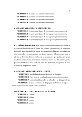 29
       PROFESSOR 1: Os alunos não estudam continuamente.
       PROFESSOR 2: Os alunos não estudam continuamente.
       PROFESSOR 3: Os alunos não estudam continuamente.
       PROFESSOR 4: Os alunos não estudam continuamente.


   (vi) QUANTO À PROCURA NO ATENDIMENTO:
       PROFESSOR 1: Só aparece na véspera da prova, poucos procuram sempre.
       PROFESSOR 2: Só aparece na véspera da prova, poucos procuram sempre.
       PROFESSOR 3: Só aparece na véspera da prova, poucos procuram sempre.
       PROFESSOR 4: Só aparece na véspera da prova, poucos procuram sempre.


   (vii) ANÁLISE DO TÓPICO: Neste tópico há unanimidade novamente, quando os
   professores identificam que os alunos não estudam continuamente, de uma forma
   geral, pois tanto nas monitorias quanto nos atendimentos, há pouca procura durante
   todo o período, e se concentrando na véspera da prova tal procura por tirar as
   dúvidas na disciplina. Entre os professores há um consenso que se alunos estivessem
   estudando continuamente, haveria mais procura dos alunos nos atendimentos, e uma
   possível identificação mais fácil por parte dos professores dos pontos de mais
   dificuldades por parte dos alunos.


   (viii) QUANTO À DIFICULDADE EM LIMITES:
        PROFESSOR 1: A dificuldade é no conceito em si, na abstração.
        PROFESSOR 2: É um conceito complicado, de depende muito do professor.
        PROFESSOR 3: Limites têm dificuldades na definição, e na idéia geométrica.
        PROFESSOR 4: Usa o mínimo de linguagem matemática avançada, e
minimiza as dificuldades usando a idéia geométrica.


   (ix) QUANTO AO CONCEITO CHAVE EM CÁLCULO:
       PROFESSOR 1: Limites.
       PROFESSOR 2: Limites.
       PROFESSOR 3: Limites.
       PROFESSOR 4: Limites.
 