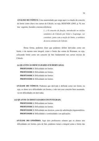 30


  ANÁLISE DO TÓPICO: Uma unanimidade que surge aqui é a citação do conceito
  de limite como chave nos cursos de Cálculo, ou seja, RESENDE (2003, p. 9), nos
  traz seguinte, fazendo a mesma referência:
                                   (…) O conceito de função, introduzido no núcleo
                                   semântico do Cálculo por Euler e Lagrange, vai
                                   constituir, junto com a noção de limite, a urdidura
                                   da nova estrutura do Cálculo.


             Dessa forma, podemos dizer que podemos definir derivadas como um
  limite, e da mesma uma integral, como o limite das somas de Riemann, ou seja,
  colocando limite como um conceito de fato fundamental nos cursos iniciais de
  Cálculo.


  (x) QUANTO ÀS DIFICULDADES EM DERIVADAS:
      PROFESSOR 1: Dificuldade em limites.
      PROFESSOR 2: Dificuldade em limites.
      PROFESSOR 3: Dificuldade em limites.
      PROFESSOR 4: Dificuldade em limites.


  ANÁLISE DO TÓPICO: Podemos que derivada é definida como um limite, ou
  seja, se aluno teve dificuldades em limites, e não tem esse conceito bem assentado,
  vai ter dificuldades em derivadas.


(xi) QUANTO ÀS DIFICULDADES EM INTEGRAIS:
      PROFESSOR 1: Dificuldade em limites.
      PROFESSOR 2: Dificuldade em limites.
      PROFESSOR 3: Dificuldade nas técnicas, como de substituição trigonométrica.
      PROFESSOR 4: Dificuldades e continuidade e em aplicações.


  ANÁLISE DO EPISÓDIO: Aqui dois professores relatam que os alunos tem
  dificuldades em limites, pois de fato, podemos tomar a integral como o limite das
 