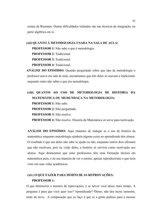31
somas de Riemann. Outras dificuldades relatadas são nas técnicas de integração, na
parte algébrica em si.


(xii) QUANTO À METODOLOGIA USADA NA SALA DE AULA:
    PROFESSOR 1: Não sabe o que é metodologia.
    PROFESSOR 2: Tradicional.
    PROFESSOR 3: Tradicional.
    PROFESSOR 4: Tradicional.
ANÁLISE DO EPISÓDIO: Quando perguntado sobre que tipo de metodologia o
professor usava em sala de aula, encontramos que três deles só usavam a tradicional,
enquanto outro não sabia o que era metodologia.


(xiii) QUANTO AO USO DE METODOLOGIA DE HISTORIA DA
    MATEMÁTICA OU MUDUNDAÇA NA METODOLOGIA:
    PROFESSOR 1: Não sabe.
    PROFESSOR 2: Não perguntado.
    PROFESSOR 3: Não resolve.
    PROFESSOR 4: Não resolve. Historia da Matemática só serve para motivação.


ANÁLISE DO EPISÓDIO: Aqui tratamos de indagar se o uso de história da
matemática enquanto metodologia ajudaria alguma coisa no aprendizado dos alunos.
O resultado é que um deles não sabe se ajuda ou não, enquanto outros dois afirmam
que não resolvem, pois na visão deles, a história só serviria como motivação aos
alunos. Aqui destacamos que estes professores têm uma formação técnica em
matemática pura, e na sua maneira de ver o ensino, apenas reproduziriam o que teria
visto em suas vidas acadêmicas.


(xiv) O QUE FAZER PARA DIMINUIR AS REPROVAÇÕES:
    PROFESSOR 1:
O que diminuiria o numero de reprovações, é se talvez você desse mais tempo. A
pergunta é para que você quer isso? Aprendizado? Ótimo, não deu nesse semestre,
tente de novo. A comparação que eu faço é que se a gente pedisse para a mesmo
 