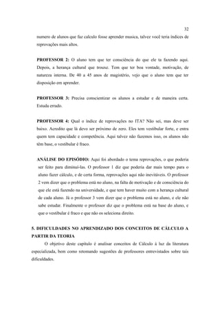 32
   numero de alunos que faz calculo fosse aprender musica, talvez você teria índices de
   reprovações mais altos.


   PROFESSOR 2: O aluno tem que ter consciência do que ele ta fazendo aqui.
   Depois, a herança cultural que trouxe. Tem que ter boa vontade, motivação, de
   natureza interna. De 40 a 45 anos de magistério, vejo que o aluno tem que ter
   disposição em aprender.


   PROFESSOR 3: Precisa conscientizar os alunos a estudar e de maneira certa.
   Estuda errado.


   PROFESSOR 4: Qual o índice de reprovações no ITA? Não sei, mas deve ser
   baixo. Acredito que lá devo ser próximo de zero. Eles tem vestibular forte, e entra
   quem tem capacidade e competência. Aqui talvez não fazemos isso, os alunos não
   têm base, o vestibular é fraco.


   ANÁLISE DO EPISÓDIO: Aqui foi abordado o tema reprovações, o que poderia
   ser feito para diminuí-las. O professor 1 diz que poderia dar mais tempo para o
   aluno fazer cálculo, e de certa forma, reprovações aqui não inevitáveis. O professor
   2 vem dizer que o problema está no aluno, na falta de motivação e de consciência do
   que ele está fazendo na universidade, e que tem haver muito com a herança cultural
   de cada aluno. Já o professor 3 vem dizer que o problema está no aluno, e ele não
   sabe estudar. Finalmente o professor diz que o problema está na base do aluno, e
   que o vestibular é fraco e que não os seleciona direito.


5. DIFICULDADES NO APRENDIZADO DOS CONCEITOS DE CÁLCULO A
PARTIR DA TEORIA
       O objetivo deste capítulo é analisar conceitos de Cálculo à luz da literatura
especializada, bem como retomando sugestões de professores entrevistados sobre tais
dificuldades.
 