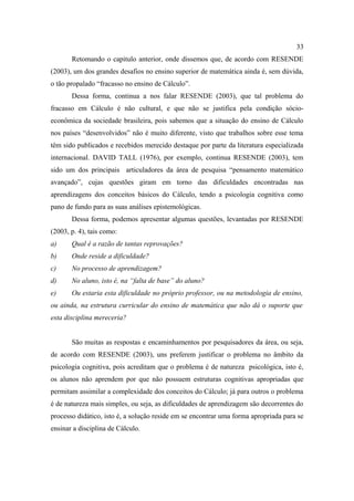33
       Retomando o capitulo anterior, onde dissemos que, de acordo com RESENDE
(2003), um dos grandes desafios no ensino superior de matemática ainda é, sem dúvida,
o tão propalado “fracasso no ensino de Cálculo”.
       Dessa forma, continua a nos falar RESENDE (2003), que tal problema do
fracasso em Cálculo é não cultural, e que não se justifica pela condição sócio-
econômica da sociedade brasileira, pois sabemos que a situação do ensino de Cálculo
nos países “desenvolvidos” não é muito diferente, visto que trabalhos sobre esse tema
têm sido publicados e recebidos merecido destaque por parte da literatura especializada
internacional. DAVID TALL (1976), por exemplo, continua RESENDE (2003), tem
sido um dos principais articuladores da área de pesquisa “pensamento matemático
avançado”, cujas questões giram em torno das dificuldades encontradas nas
aprendizagens dos conceitos básicos do Cálculo, tendo a psicologia cognitiva como
pano de fundo para as suas análises epistemológicas.
       Dessa forma, podemos apresentar algumas questões, levantadas por RESENDE
(2003, p. 4), tais como:
a)     Qual é a razão de tantas reprovações?
b)     Onde reside a dificuldade?
c)     No processo de aprendizagem?
d)     No aluno, isto é, na “falta de base” do aluno?
e)     Ou estaria esta dificuldade no próprio professor, ou na metodologia de ensino,
ou ainda, na estrutura curricular do ensino de matemática que não dá o suporte que
esta disciplina mereceria?


       São muitas as respostas e encaminhamentos por pesquisadores da área, ou seja,
de acordo com RESENDE (2003), uns preferem justificar o problema no âmbito da
psicologia cognitiva, pois acreditam que o problema é de natureza psicológica, isto é,
os alunos não aprendem por que não possuem estruturas cognitivas apropriadas que
permitam assimilar a complexidade dos conceitos do Cálculo; já para outros o problema
é de natureza mais simples, ou seja, as dificuldades de aprendizagem são decorrentes do
processo didático, isto é, a solução reside em se encontrar uma forma apropriada para se
ensinar a disciplina de Cálculo.
 