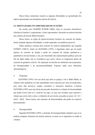 34
       Dessa forma, tentaremos resumir as algumas dificuldades no aprendizado dos
tópicos apresentados nas disciplinas iniciais de Cálculo.


5.2 DIFICULDADES NO APRENDIZADO DE FUNÇÕES
       De acordo com OLIMPIO JUNIOR (2006), entre os conceitos matemáticos
referidos às funções é, seguramente, o único apresentado e discutido na maioria absoluta
dos cenários de Ensino Médio brasileiro.
       Dessa forma, ao longo do desenvolvimento histórico do conceito de função,
foram surgindo algumas dificuldades, e sendo superadas, na medida do possível.
       Então, podemos começar pelo conceito de variável independente, que segundo
COTRET (1986/7), citado em OLIVEIRA (1997), é importante saber que tal noção
aparece no conceito de função a partir do conjunto de estudos qualitativos e
quantitativos do movimento, e isto, por intermédio das representações gráficas, pois até
fim da idade média, não se considerava que certos valores se integravam dentro do
conceito de grandeza variável. Tal separação era devida aos obstáculos das proporções,
da homogeneidade e da incomensurabilidade. Vejamos então estes obstáculos
epistemológicos:


•      Proporção
      OLIVEIRA (1997) vem nos dizer que entre os gregos, e até a Idade Média, as
relações entre grandezas ou entre quantidades eram expressas por meio de proporções,
pois deste fato devem-se sempre considerar 4 elementos aleatórios. Continua
OLIVEIRA (1997), que esta forma de proceder dissimulava a relação de funcionalidade
que podia existir entre as 2 variáveis em jogo, ou seja, por exemplo, para exprimir a
relação que existe entre a área e o diâmetro de um círculo, procedia-se assim: A1/ A2 =
(d1)2 / (d2)2. Dessa forma, este elemento de funcionalidade não podia ser expresso
pela proporção.


•      Homogeneidade
       Segundo OLIVEIRA (1997), o princípio de homogeneidade estipulava que só se
poderia comparar elementos da mesma natureza, as áreas ou os segmentos ou ainda os
volumes.
 
