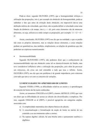 35
       Pode-se dizer, segundo OLIVEIRA (1997), que a homogeneidade reforçou a
utilização das proporções, isto é, por exemplo do obstáculo da homogeneidade, pode-se
sublinhar o fato que antes da extinção deste obstáculo, era impossível dar-se uma
definição métrica da velocidade, quer dizer, não se podia definir a velocidade como uma
função da distância e do tempo, isto é, v = d/t, pois estes elementos são de naturezas
diferentes, ou seja, utilizava-se então sempre as proporções, por exemplo: v1 / v2 = t1 /
t2.
       Assim, concluindo, OLIVEIRA (1997) nos diz que na realidade, o que se perdia
não eram os próprios elementos, mas as relações desses elementos, e essas relações
podiam ser quantitativas, mas também, simplesmente, as relações de grandezas que não
poderiam ser expressas numericamente.


•      Incomensurabilidade
       Segundo OLIVIVEIRA (1997), não podemos dizer que o conhecimento da
incomensurabilidade seja um obstáculo como tal ao desenvolvimento de função, mas
teve considerável influência sobre a utilização das proporções, pois além de provocar
um retrocesso, ela criou um mal entendido a tudo que toca o infinito. Assim,
OLIVEIRA (1997), nos diz que este problema é de grande importância, pois relaciona
com tudo que tem a ver com os conceitos de variações.


       5.3 DIFICULDADES NO APRENDIZADO DE LIMITES
       Segundo VIEIRA (1999), as dificuldades relativas ao ensino e à aprendizagem
do conceito de limite são há muito conhecidas.
       Assim, ao tomarmos ENGLER at al (2007), citamos ARTIGUE (1995) que vem
nos dizer que as dificuldades de acesso ao cálculo são diversificadas e complexas. Por
isso, segundo ENGLER at al (2007), é possível agrupá-las em categorias amplas,
associadas com:
       a) A complexidade matemática dos objetos básicos do cálculo;
       b) A conceitualização e formalização da noção de limite no núcleo de seu
           conteúdo e ao seu tratamento sobre o ensino;
       c) Na ruptura álgebra/ cálculo, há uma brecha entre o pensamento analítico e
           algébrico.
 