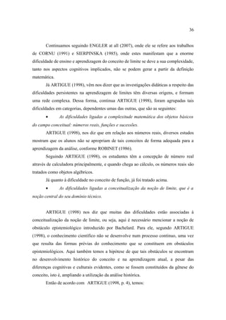 36


       Continuamos seguindo ENGLER at all (2007), onde ele se refere aos trabalhos
de CORNU (1991) e SIERPINSKA (1985), onde estes manifestam que a enorme
dificuldade de ensino e aprendizagem do conceito de limite se deve a sua complexidade,
tanto nos aspectos cognitivos implicados, não se podem gerar a partir da definição
matemática.
       Já ARTIGUE (1998), vêm nos dizer que as investigações didáticas a respeito das
dificuldades persistentes na aprendizagem de limites têm diversas origens, e formam
uma rede complexa. Dessa forma, continua ARTIGUE (1998), foram agrupadas tais
dificuldades em categorias, dependentes umas das outras, que são as seguintes:
       •       As dificuldades ligadas a complexitude matemática dos objetos básicos
do campo conceitual: números reais, funções e sucessões.
       ARTIGUE (1998), nos diz que em relação aos números reais, diversos estudos
mostram que os alunos não se apropriam de tais conceitos de forma adequada para a
aprendizagem da análise, conforme ROBINET (1986).
       Seguindo ARTIGUE (1998), os estudantes têm a concepção de número real
através de calculadora principalmente, e quando chega ao cálculo, os números reais são
tratados como objetos algébricos.
       Já quanto à dificuldade no conceito de função, já foi tratado acima.
       •       As dificuldades ligadas a conceitualização da noção de limite, que é a
noção central do seu domínio técnico.


       ARTIGUE (1998) nos diz que muitas das dificuldades estão associadas à
conceitualização da noção de limite, ou seja, aqui é necessário mencionar a noção de
obstáculo epistemiológico introduzido por Bachelard. Para ele, segundo ARTIGUE
(1998), o conhecimento científico não se desenvolve num processo continuo, uma vez
que resulta das formas prévias do conhecimento que se constituem em obstáculos
epistemiológicos. Aqui também temos a hipótese de que tais obstáculos se encontram
no desenvolvimento histórico do conceito e na aprendizagem atual, a pesar das
diferenças cognitivas e culturais evidentes, como se fossem constituídos da gênese do
conceito, isto é, ampliando a utilização da análise histórica.
       Então de acordo com ARTIGUE (1998, p. 4), temos:
 