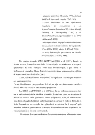 39
                                    - Esquema conceitual (Azcárate, 1990), derivada
                                    da idéia de imagem do conceito (Tall, 1989).
                                    -   Idéias   procedentes   de uma       aproximação
                                    piagetiana       do      conhecimento      e       seu
                                    desenvolvimento, da teoria APOE (Asiala, Cottrill,
                                    Dubinsky,    &    Schwingendorf,    1997)      e   do
                                    desenvolvimento dos esquemas (Clark et al., 1997)
                                    e Baker et al., 2000);
                                    - Idéias precedentes do papel das representações e
                                    atividades com o desenvolvimento dos significados
                                    (Font, 2000a; 2000b; Habre & Abboud, 2006);
                                    - A teoria da reificação, que centra-se nos vínculos
                                    processo-objeto (Zandieh, 2000).

       No entanto, segundo SÁNCHEZ-MATAMOROS at al (2007), durante os
últimos anos se desenvolveu uma linha de investigação no México que se ocupa da
aproximação da teoria conhecida como sócio-epistemiológica, a qual estuda os
fenômenos de produção e difusão do conhecimento através de uma perspectiva múltipla,
de acordo com Cantoral & Farfán (2003).
       Assim, com base em tais pressupostos, foi organizada a informação atendendo
aos seguintes aspectos:
Erros e dificuldades da compreensão da derivada, ou seja, a noção de taxa de variação –
relação entre taxa e razão de uma mudança progressiva.
       SÁNCHEZ-MATAMOROS at al (2007) nos diz que podemos em resumo dizer
que a sócio-epistemiologia considera o conceito de derivada como um complexo de
práticas de natureza social que lhe dão sentido e significado. Além, os trabalhos nesta
linha de investigação abandonam a abordagem para a derivada “a partir da definição de
limite do quociente incremental e da explicação da secante que lhe é tangente”, pois
defendem a idéia de que até não se vê a noção de derivada como uma organização das
variações sucessivas não será compreendida.
        Os sistemas de representação como ferramentas para pensar sobre as derivadas.
 