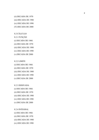 4
(ii) DECADA DE 1970
(iii) DECADA DE 1980
(iv) DECADA DE 1990
(V) DECADA DE 2000


8.2 CÁLCULO
8.2.1 FUNÇÃO
(i) DECADA DE 1960.
(ii) DECADA DE 1970
(iii) DECADA DE 1980
(iv) DECADA DE 1990
(v) DECADA DE 2000


8.2.2 LIMITE
(i) DECADA DE 1960.
(ii) DECADA DE 1970
(iii) DECADA DE 1980
(iv) DECADA DE 1990
(v) DECADA DE 2000


8.2.3 DERIVADA
(i) DECADA DE 1960.
(ii) DECADA DE 1970
(iii) DECADA DE 1980
(iv) DECADA DE 1990
(v) DECADA DE 2000


8.2.4 INTEGRAL
(i) DECADA DE 1960.
(ii) DECADA DE 1970
(iii) DECADA DE 1980
(iv) DECADA DE 1990
 