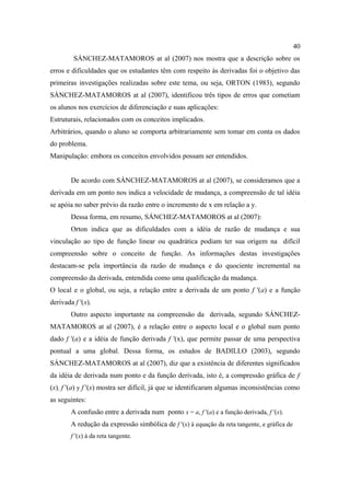 40
         SÁNCHEZ-MATAMOROS at al (2007) nos mostra que a descrição sobre os
erros e dificuldades que os estudantes têm com respeito às derivadas foi o objetivo das
primeiras investigações realizadas sobre este tema, ou seja, ORTON (1983), segundo
SÁNCHEZ-MATAMOROS at al (2007), identificou três tipos de erros que cometiam
os alunos nos exercícios de diferenciação e suas aplicações:
Estruturais, relacionados com os conceitos implicados.
Arbitrários, quando o aluno se comporta arbitrariamente sem tomar em conta os dados
do problema.
Manipulação: embora os conceitos envolvidos possam ser entendidos.


        De acordo com SÁNCHEZ-MATAMOROS at al (2007), se consideramos que a
derivada em um ponto nos indica a velocidade de mudança, a compreensão de tal idéia
se apóia no saber prévio da razão entre o incremento de x em relação a y.
        Dessa forma, em resumo, SÁNCHEZ-MATAMOROS at al (2007):
        Orton indica que as dificuldades com a idéia de razão de mudança e sua
vinculação ao tipo de função linear ou quadrática podiam ter sua origem na difícil
compreensão sobre o conceito de função. As informações destas investigações
destacam-se pela importância da razão de mudança e do quociente incremental na
compreensão da derivada, entendida como uma qualificação da mudança.
O local e o global, ou seja, a relação entre a derivada de um ponto f ′(a) e a função
derivada f ′(x).
        Outro aspecto importante na compreensão da derivada, segundo SÁNCHEZ-
MATAMOROS at al (2007), é a relação entre o aspecto local e o global num ponto
dado f ′(a) e a idéia de função derivada f ′(x), que permite passar de uma perspectiva
pontual a uma global. Dessa forma, os estudos de BADILLO (2003), segundo
SÁNCHEZ-MATAMOROS at al (2007), diz que a existência de diferentes significados
da idéia de derivada num ponto e da função derivada, isto é, a compressão gráfica de f
(x), f '(a) y f '(x) mostra ser difícil, já que se identificaram algumas inconsistências como
as seguintes:
        A confusão entre a derivada num ponto x = a, f ′(a) e a função derivada, f ′(x).
        A redução da expressão simbólica de f ′(x) à equação da reta tangente, e gráfica de
        f ′(x) à da reta tangente.
 