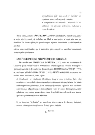 42
                                   aprendizagem pela qual pode-se transitar um
                                   estudante na aprendizagem do conceito.
                                   A compreensão da derivada       associada à sua
                                   utilização em diversas aplicações, incluindo a
                                   regra da cadeia.


   Dessa forma, conclui SÁNCHEZ-MATAMOROS at al (2007), dizendo que, como
se pode inferir a partir de trabalhos de Clark e sua equipe, a construção que um
estudante faz destas aplicações podem seguir algumas orientações. A decomposição
genética
oferece uma contribuição, que é necessário para cumprir as decisões instrucionais
tomadas pelos professores.


   5.5 DIFICULDADES NO APRENDIZADO DE INTEGRAIS
       De acordo com LLORENS & SANTONJA (1997), entre os professores de
Cálculo é quase consenso que os problemas de aprendizagem do conceito de integral é
facilmente detectável. Dessa forma, de acordo com LLORENS & SANTONJA (1997),
os estudos de MUNDY (1984), ORTON (1983) e TURÉGANO (1993) nos trazem um
resumo destas deficiências, como segue:
   a) Geralmente os estudantes identificam integral com primitiva. Para estes
   estudantes, a integral não comporta nenhum processo de convergência ou tão pouco
   nenhum processo geométrico, e sim é um algo puramente algébrico, mais ou menos
   complicado, a tal ponto que podem conhecem vários processos de integração, saber
   aplicá-los, e ao mesmo tempo não ser capaz de aplicá-los ao calculo de uma área ou
   ignorar o que são as somas de Riemann.


   b) As integrais “definidas” se identificam com a regra de Barrow, incluindo
   quando esta regra pode aplicar-se. É dizer que o símbolo:
 